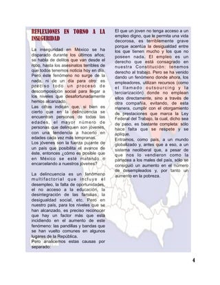 REFLEXIONES EN TORNO A LA
INSEGURIDAD
La inseguridad en México se ha
disparado durante los últimos años;
se habla de delitos que van desde el
robo, hasta los asesinatos terribles de
que todos tenemos noticia hoy en día.
Pero éste fenómeno no surge de la
nada, ni de un día para otro: es
preciso todo un proceso de
descomposición social para llegar a
los niveles que desafortunadamente
hemos alcanzado.
Las cifras indican que, si bien es
cierto que en la delincuencia se
encuentran personas de todas las
edades, el mayor número de
personas que delinquen son jóvenes,
con una tendencia a hacerlo en
edades cada vez más tempranas.
Los jóvenes son la fuerza pujante de
un país que posibilita el avance de
éste, entonces ¿cómo es posible que
en México se esté matando o
encarcelando a nuestros jóvenes?
La delincuencia es un fenómeno
multifactorial que incluye el
desempleo, la falta de oportunidades,
el no acceso a la educación, la
desintegración de las familias, la
desigualdad social, etc. Pero en
nuestro país, para los niveles que se
han alcanzado, es preciso reconocer
que hay un factor más que está
incidiendo en el aumento de este
fenómeno: las pandillas y bandas que
se han vuelto comunes en algunos
lugares de la República.
Pero analicemos estas causas por
separado:
El que un joven no tenga acceso a un
empleo digno, que le permita una vida
decorosa, es terriblemente grave
porque acentúa la desigualdad entre
los que tienen mucho y los que no
poseen nada. El empleo es un
derecho que está consagrado en
nuestra Constitución: tenemos
derecho al trabajo. Pero se ha venido
dando un fenómeno donde ahora, los
empleadores, utilizan recursos (como
el llamado outsourcing y la
terciarización) donde no emplean
ellos directamente, sino a través de
otra compañía, evitando, de esta
manera, cumplir con el otorgamiento
de prestaciones que marca la Ley
Federal del Trabajo, la cual, dicho sea
de paso, es bastante completa: sólo
hace falta que se respete y se
aplique.
Entramos, como país, a un mundo
globalizado y, antes que a eso, a un
sistema neoliberal que, a pesar de
que nos lo vendieron como la
panacea a los males del país, sólo se
consiguió un aumento en el número
de desempleados y, por tanto un
aumento en la pobreza.
4
 