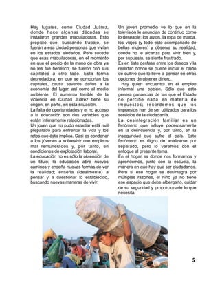 Hay lugares, como Ciudad Juárez,
donde hace algunas décadas se
instalaron grandes maquiladoras. Esto
propició que, buscando trabajo, se
fueran a esa ciudad personas que vivían
en los estados aledaños. Pero sucede
que esas maquiladoras, en el momento
en que el precio de la mano de obra ya
no les fue benéfico, se fueron con sus
capitales a otro lado. Esta forma
depredadora, en que se comportan los
capitales, causa severos daños a la
economía del lugar, así como al medio
ambiente. El aumento terrible de la
violencia en Ciudad Juárez tiene su
origen, en parte, en esta situación.
La falta de oportunidades y el no acceso
a la educación son dos variables que
están íntimamente relacionadas.
Un joven que no pudo estudiar está mal
preparado para enfrentar la vida y los
retos que ésta implica. Casi es condenar
a los jóvenes a sobrevivir con empleos
mal remunerados y, por tanto, en
condiciones de explotación laboral.
La educación no es sólo la obtención de
un título; la educación abre nuevos
caminos y enseña nuevas formas de ver
la realidad; enseña (idealmente) a
pensar y a cuestionar lo establecido,
buscando nuevas maneras de vivir.
Un joven promedio ve lo que en la
televisión le anuncian de continuo como
lo deseable: los autos, la ropa de marca,
los viajes (y todo esto acompañado de
bellas mujeres) y observa su realidad,
donde no le alcanza para vivir bien y,
por supuesto, se siente frustrado.
Es en éste desfase entre los deseos y la
realidad donde se puede iniciar el caldo
de cultivo que lo lleve a pensar en otras
opciones de obtener dinero.
Hay quien encuentra en el empleo
informal una opción. Sólo que esto
genera ganancias de las que el Estado
no percibe nada en materia de
impuestos; recordemos que los
impuestos han de ser utilizados para los
servicios de la ciudadanía.
La desintegración familiar es un
fenómeno que influye poderosamente
en la delincuencia y, por tanto, en la
inseguridad que sufre el país. Este
fenómeno es digno de analizarse por
separado, pero lo veremos con el
enfoque al presente tema.
En el hogar es donde nos formamos y
aprendemos, junto con la escuela, la
manera en que hay que ser ciudadanos.
Pero si ese hogar se desintegra por
múltiples razones, el niño ya no tiene
ese espacio que debe albergarlo, cuidar
de su seguridad y proporcionarle lo que
necesita.
5
 