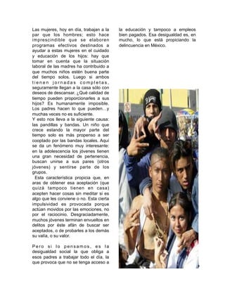 Las mujeres, hoy en día, trabajan a la
par que los hombres; esto hace
imprescindible que se elaboren
programas efectivos destinados a
ayudar a estas mujeres en el cuidado
y educación de los hijos: hay que
tomar en cuenta que la situación
laboral de las madres ha contribuido a
que muchos niños estén buena parte
del tiempo solos. Luego si ambos
t i e n e n j o r n a d a s c o m p l e t a s ,
seguramente llegan a la casa sólo con
deseos de descansar. ¿Qué calidad de
tiempo pueden proporcionarles a sus
hijos? Es humanamente imposible.
Los padres hacen lo que pueden…y
muchas veces no es suficiente.
Y esto nos lleva a la siguiente causa:
las pandillas y bandas. Un niño que
crece estando la mayor parte del
tiempo solo es más propenso a ser
cooptado por las bandas locales. Aquí
se da un fenómeno muy interesante:
en la adolescencia los jóvenes tienen
una gran necesidad de pertenencia,
buscan unirse a sus pares (otros
jóvenes) y sentirse parte de los
grupos.
Esta característica propicia que, en
aras de obtener esa aceptación (que
quizá tampoco tienen en casa)
acepten hacer cosas sin meditar si es
algo que les conviene o no. Esta cierta
impulsividad es provocada porque
actúan movidos por las emociones, no
por el raciocinio. Desgraciadamente,
muchos jóvenes terminan envueltos en
delitos por éste afán de buscar ser
aceptados, o de probarles a los demás
su valía, o su valor.
P e r o s i l o p e n s a m o s , e s l a
desigualdad social la que obliga a
esos padres a trabajar todo el día, la
que provoca que no se tenga acceso a
la educación y tampoco a empleos
bien pagados. Esa desigualdad es, en
mucho, lo que está propiciando la
delincuencia en México.
6
 