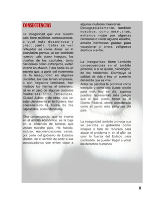 CONSECUENCIAS
La inseguridad que vive nuestro
país tiene múltiples consecuencias,
a c u a l m á s d e s a s t r o s a y
preocupante. Estas se ven
reflejadas en varias áreas: en lo
económico porque, al ser percibido
nuestro país como inseguro, los
dueños de los capitales, tanto
nacionales como extranjeros, evitan
invertir en México. Para nadie es un
secreto que, a partir del incremento
de la inseguridad en algunas
ciudades, los que tenían empresas,
o aún negocios familiares, han
mudado los mismos al extranjero;
tal es el caso de algunas ciudades
fronterizas como Tamaulipas,
Ciudad Juárez y de otras, que sin
estar plenamente en la frontera, han
presenciado la huida de los
capitalistas, como Monterrey.
Otra consecuencia, que se inserta
en el ámbito económico, es la baja
en la afluencia de turistas que
visitan nuestro país. Ha habido,
incluso, recomendaciones varias,
por parte del gobierno de Estados
Unidos, en el sentido de pedir a sus
conciudadanos que eviten viajar a
algunas ciudades mexicanas.
Desagraciadamente, también
nosotros, como mexicanos,
evitamos viajar por algunas
carreteras o visitar algunos estados,
antaño hermosos puntos para
vacacionar y, ahora, peligrosos
destinos a evitar.
La inseguridad tiene también
consecuencias en el ámbito
personal, o si se quiere, psicológico,
de los habitantes. Disminuye la
calidad de vida y hay un aumento
del estrés que se vive.
Antes se percibía la provincia como
tranquila y como una buena opción
para vivir; hoy en día, algunos
pueblos representan más peligro
que el que pueda haber en el
Distrito Federal, otrora considerado
como el punto más peligroso del
país.
La inseguridad también provoca que
se perciba al gobierno como
incapaz o falto de recursos para
atacar el problema y, en el afán de
usar la fuerza del Estado para
combatirla, se pueden llegar a violar
los derechos humanos
8
 