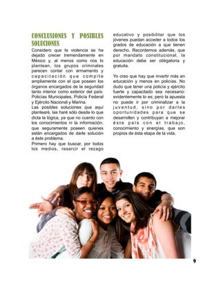 CONCLUSIONES Y POSIBLES
SOLUCIONES
Considero que la violencia se ha
dejado crecer tremendamente en
México y, al menos como nos lo
plantean, los grupos criminales
parecen contar con armamento y
c a p a c i t a c i ó n q u e c o m p i t e
ampliamente con el que poseen los
órganos encargados de la seguridad
tanto interior como exterior del país:
Policías Municipales, Policía Federal
y Ejército Nacional y Marina.
Las posibles soluciones que aquí
plantearé, las haré sólo desde lo que
dicta la lógica, ya que no cuento con
los conocimientos ni la información,
que seguramente poseen quienes
están encargados de darle solución
a éste problema.
Primero hay que buscar, por todos
los medios, resarcir el rezago
educativo y posibilitar que los
jóvenes puedan acceder a todos los
grados de educación a que tienen
derecho. Recordemos además, que
por mandato constitucional, la
educación debe ser obligatoria y
gratuita.
Yo creo que hay que invertir más en
educación y menos en policías. No
dudo que tener una policía y ejército
fuerte y capacitado sea necesario:
evidentemente lo es; pero la apuesta
no puede ir por criminalizar a la
j u v e n t u d , s i n o p o r d a r l e s
o p o r t u n i d a d e s p a r a q u e s e
desarrollen y contribuyan a mejorar
é s t e p a í s c o n e l t r a b a j o ,
conocimiento y energías, que son
propios de ésta etapa de la vida.
9
 