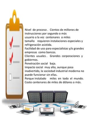Nivel de proceso . Cientos de millones de 
instrucciones por segundo o más 
usuario a la vez centenares o miles 
tamaño requieren instalaciones especiales y 
refrigeración asistida. 
Facilidad de uso para especialistas y/o grandes 
empresas como bancos. 
Clientes usuales . Grandes corporaciones y 
gobiernos. 
Penetración social baja. 
Impacto social muy alto, aunque pasa 
inadvertido, la sociedad industrial moderna no 
puede funcionar sin ellas. 
Porque instalado miles en todo el mundo. 
Costo centenares de miles de dólares o más. 
