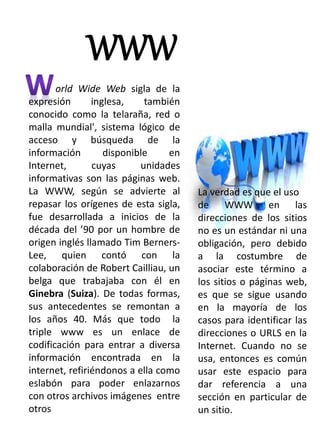 WWW 
orld Wide Web sigla de la 
expresión inglesa, también 
conocido como la telaraña, red o 
malla mundial', sistema lógico de 
acceso y búsqueda de la 
información disponible en 
Internet, cuyas unidades 
informativas son las páginas web. 
La WWW, según se advierte al 
repasar los orígenes de esta sigla, 
fue desarrollada a inicios de la 
década del ’90 por un hombre de 
origen inglés llamado Tim Berners- 
Lee, quien contó con la 
colaboración de Robert Cailliau, un 
belga que trabajaba con él en 
Ginebra (Suiza). De todas formas, 
sus antecedentes se remontan a 
los años 40. Más que todo la 
triple www es un enlace de 
codificación para entrar a diversa 
información encontrada en la 
internet, refiriéndonos a ella como 
eslabón para poder enlazarnos 
con otros archivos imágenes entre 
otros 
La verdad es que el uso 
de WWW en las 
direcciones de los sitios 
no es un estándar ni una 
obligación, pero debido 
a la costumbre de 
asociar este término a 
los sitios o páginas web, 
es que se sigue usando 
en la mayoría de los 
casos para identificar las 
direcciones o URLS en la 
Internet. Cuando no se 
usa, entonces es común 
usar este espacio para 
dar referencia a una 
sección en particular de 
un sitio. 
 