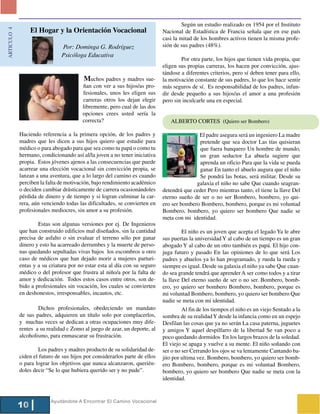 Según un estudio realizado en 1954 por el Instituto
                  El Hogar y la Orientación Vocacional
ARTICULO 4



                                                                             Nacional de Estadística de Francia señala que en ese país
                                                                             casi la mitad de los hombres activos tienen la misma profe-
                               Por: Dominga G. Rodríguez                     sión de sus padres (48%).
                               Psicóloga Educativa
                                                                                     Por otra parte, los hijos que tienen vida propia, que
                                                                             eligen sus propias carreras, los hacen por convicción, ajus-
                                                                             tándose a diferentes criterios, pero sí deben tener para ello,
                                          Muchos padres y madres sue-        la motivación constante de sus padres, lo que los hace sentir
                                         ñan con ver a sus hijos/as pro-     más seguros de sí. Es responsabilidad de los padres, infun-
                                         fesionales, unos les eligen sus     dir desde pequeño a sus hijos/as el amor a una profesión
                                         carreras otros los dejan elegir     pero sin inculcarle una en especial.
                                         libremente, pero cual de las dos
                                         opciones crees usted sería la
                                         correcta?                              ALBERTO CORTES (Quiero ser Bombero)

             Haciendo referencia a la primera opción, de los padres y                       El padre asegura será un ingeniero La madre
             madres que les dicen a sus hijos quiero que estudie para                       pretende que sea doctor Las tías quisieran
             médico o para abogado para que sea como tu papá o como tu                      que fuera banquero Un hombre de mundo,
             hermano, condicionando así al/la joven a no tener iniciativa                   un gran seductor La abuela sugiere que
             propia. Estos jóvenes ajenos a las consecuencias que puede                     aprenda un oficio Para que la vida se pueda
             acarrear una elección vocacional sin convicción propia, se                     ganar En tanto el abuelo augura que el niño
             lanzan a una aventura, que a lo largo del camino es cuando                     Se pondrá las botas, será militar. Desde su
             perciben la falta de motivación, bajo rendimiento académico                   galaxia el niño no sabe Que cuando seagran-
             o deciden cambiar drásticamente de carrera ocasionándoles       detendrá que ceder Pero mientras tanto, el tiene la llave Del
             pérdida de dinero y de tiempo y si logran culminar la car-      eterno sueño de ser o no ser Bombero, bombero, yo qui-
             rera, aún venciendo todas las dificultades, se convierten en    ero ser bombero Bombero, bombero, porque es mi voluntad
             profesionales mediocres, sin amor a su profesión.               Bombero, bombero, yo quiero ser bombero Que nadie se
                                                                             meta con mi identidad.
                     Estas son algunas versiones por ej. De Ingenieros
             que han construido edificios mal diseñados, sin la cantidad              El niño es un joven que acepta el legado Ya le abre
             precisa de asfalto o sin evaluar el terreno sólo por ganar      sus puertas la universidad Y al cabo de un tiempo es un gran
             dinero y esto ha acarreado derrumbes y la muerte de perso-      abogado Y al cabo de un otro también es papá. El hijo con-
             nas quedando sepultadas vivas bajos los escombros u otro        juga futuro y pasado En las opiniones de lo que será Los
             caso de médicos que han dejado morir a mujeres parturi-         padres y abuelos ya lo han programado, y rueda la rueda y
             entas y a su criatura por no estar esta al día con su seguro    siempre es igual. Desde su galaxia el niño ya sabe Que cuan-
             médico o del profesor que frustra al niño/a por la falta de     do sea grande tendrá que aprender A ser como todos y a tirar
             amor y dedicación. Todos estos casos entre otros, son de-       la llave Del eterno sueño de ser o no ser. Bombero, bomb-
             bido a profesionales sin vocación, los cuales se convierten     ero, yo quiero ser bombero Bombero, bombero, porque es
             en deshonestos, irresponsables, incautos, etc.                  mi voluntad Bombero, bombero, yo quiero ser bombero Que
                                                                             nadie se meta con mi identidad.
                     Dichos profesionales, obedeciendo un mandato                     Al fin de los tiempos el niño es un viejo Sentado a la
             de sus padres, adquieren un título solo por complacerlos,       sombra de su realidad Y desde la infancia como en un espejo
             y muchas veces se dedican a otras ocupaciones muy dife-         Desfilan las cosas que ya no serán La casa paterna, juguetes
             rentes a su realidad c Zomo al juego de azar, un deporte, al    y amigos Y aquel despilfarro de la libertad Se van poco a
             alcoholismo, para enmascarar su frustración.                    poco quedando dormidos En los largos brazos de la soledad.
                                                                             El viejo se apaga y vuelve a su mente. El niño soñando con
                     Los padres y madres producto de su solidaridad de-      ser o no ser Cerrando los ojos se va lentamente Cantando ba-
             ciden el futuro de sus hijos por considerarlos parte de ellos   jito por ultima vez. Bombero, bombero, yo quiero ser bomb-
             o para lograr los objetivos que nunca alcanzaron, querién-      ero Bombero, bombero, porque es mi voluntad Bombero,
             doles decir “Se lo que hubiera querido ser y no pude”.          bombero, yo quiero ser bombero Que nadie se meta con la
                                                                             identidad.


                           Ayudándote A Encontrar El Camino Vocacional
             10
 