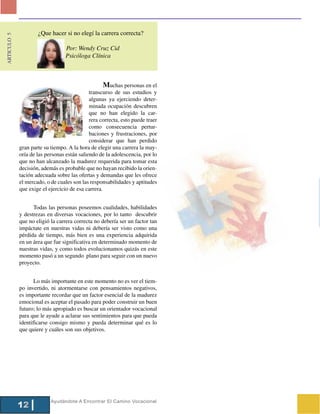 ¿Que hacer si no elegí la carrera correcta?
ARTICULO 5




                                  Por: Wendy Cruz Cid
                                  Psicóloga Clínica



                                                   Muchas personas en el
                                             transcurso de sus estudios y
                                             algunas ya ejerciendo deter-
                                             minada ocupación descubren
                                             que no han elegido la car-
                                             rera correcta, esto puede traer
                                             como consecuencia pertur-
                                             baciones y frustraciones, por
                                             considerar que han perdido
             gran parte su tiempo. A la hora de elegir una carrera la may-
             oría de las personas están saliendo de la adolescencia, por lo
             que no han alcanzado la madurez requerida para tomar esta
             decisión, además es probable que no hayan recibido la orien-
             tación adecuada sobre las ofertas y demandas que les ofrece
             el mercado, o de cuales son las responsabilidades y aptitudes
             que exige el ejercicio de esa carrera.


                   Todas las personas poseemos cualidades, habilidades
             y destrezas en diversas vocaciones, por lo tanto descubrir
             que no eligió la carrera correcta no debería ser un factor tan
             impáctate en nuestras vidas ni debería ser visto como una
             pérdida de tiempo, más bien es una experiencia adquirida
             en un área que fue significativa en determinado momento de
             nuestras vidas, y como todos evolucionamos quizás en este
             momento pasó a un segundo plano para seguir con un nuevo
             proyecto.


                    Lo más importante en este momento no es ver el tiem-
             po invertido, ni atormentarse con pensamientos negativos,
             es importante recordar que un factor esencial de la madurez
             emocional es aceptar el pasado para poder construir un buen
             futuro; lo más apropiado es buscar un orientador vocacional
             para que le ayude a aclarar sus sentimientos para que pueda
             identificarse consigo mismo y pueda determinar qué es lo
             que quiere y cuáles son sus objetivos.




                           Ayudándote A Encontrar El Camino Vocacional
             12
 