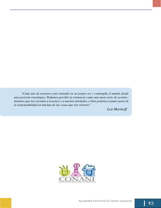 “Cada uno de nosotros está centrado en su propio ser y contempla el mundo desde
una posición estratégica. Podemos percibir la existencia como una mera serie de acontec-
imientos que nos suceden a nosotros y a nuestro alrededor, o bien podemos asumir parte de
la responsabilidad en muchas de las cosas que nos ocurren.”
                                                                         Lou Marinoff




                                                  Ayudándote A Encontrar El Camino Vocacional
                                                                                                13
 