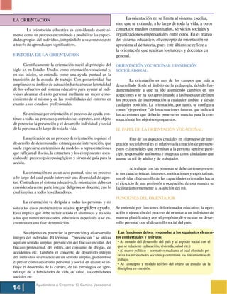 LA ORIENTACION                                                         La orientación no se limita al sistema escolar,
                                                                 sino que se extiende, a lo largo de toda la vida, a otros
         La orientación educativa es considerada esencial-       contextos: medios comunitarios, servicios sociales y
mente como un proceso encaminado a posibilitar las capaci-       organizaciones empresariales entre otros. En el marco
dades propias del individuo, integrándolo a su contexto esto     del sistema educativo, el concepto de orientación se
a través de aprendizajes significativos.                         aproxima al de tutoría, pues este último se refiere a
                                                                 la orientación que realizan los tutores y docentes en
HISTORIA DE LA ORIENTACION                                       general.

       Científicamente la orientación nació al principio del     ORIENTACIÓN VOCACIONAL E INSERCIÓN
siglo xx en Estados Unidos como orientación vocacional y,        SOCIOLABORAL.
en sus inicios, se entendía como una ayuda puntual en la
transición de la escuela de trabajo. Con posterioridad fue               La orientación es uno de los campos que más a
ampliando su ámbito de actuación hasta abarcar la totalidad      desarrollado desde el ámbito de la pedagogía, debido fun-
de los esfuerzos del sistema educativo para ayudar al indi-      damentalmente a que ha ido asumiendo cambios en sus
viduo alcanzar el éxito personal mediante un mejor cono-         acepciones y se ha ido aproximando a las bases que definen
cimiento de sí mismo y de las posibilidades del entorno en       los procesos de incorporación a cualquier ámbito y desde
cuanto a sus estudios profesionales.                             cualquier posición. La orientación, por tanto, se configura
                                                                 como “eje previsor ” de las actuaciones futuras, que indicará
       Se entiende por orientación el proceso de ayuda con-      las accesiones que deberán ponerse en marcha para la con-
tinuo a todas las personas y en todos sus aspectos, con objeto   secución de los objetivos propuestos.
de potenciar la prevención y el desarrollo individual y social
de la persona a lo largo de toda la vida.                        EL PAPEL DE LA ORIENTACIÓN VOCACIONAL

       La aplicación de un proceso de orientación requiere el             Uno de los aspectos cruciales en el proceso de inte-
desarrollo de determinadas estrategias de intervención, que      gración sociolaboral es el relativo a la creación de presupu-
suele expresarse en términos de modelos o representaciones       estos existenciales que permitan a la persona sentirse parti-
que reflejan el diseño, la estructura y los componentes esen-    cipe, responsable autónoma e integrada como ciudadano que
ciales del proceso psicopedagógicos y sirven de guía para la     asume su rol de adulto y de trabajador.
acción.
                                                                          Al trabajar con las personas se deberán tener presen-
       La orientación no es un acto puntual, sino un proceso     te sus características, intereses, motivaciones y expectativas,
a lo largo del cual puede intervenir una diversidad de agen-     sin olvidar el desarrollo de las capacidades orientadas hacia
tes. Centrada en el sistema educativo, la orientación debe ser   el ejercicio de una profesión u ocupación; de esta manera se
considerada como parte integral del proceso docente, con lo      facilitará enormemente la Asunción del rol.
cual implica a todos los educadores.
                                                                 FUNCIONES DEL ORIENTADOR
      La orientación va dirigida a todas las personas y no
sólo a los casos problemáticos ni a los que piden ayuda.         Se entiende por funciones del orientador educativo, la oper-
Esto implica que debe influir a todo el alumnado y no sólo       ación o ejecución del proceso de orientar a un individuo de
a los que tienen necesidades educativas especiales o se en-      manera planificada y con el propósito de vincular su desar-
cuentran en una fase de transición.                              rollo personal con el desarrollo social del país.

      Su objetivo es potenciar la prevención y el desarrollo      Las funciones deben responder a los siguientes elemen-
íntegro del individuo. El término “prevención ” se utiliza       tos contextuales y teóricos:
aquí en sentido amplio: prevención del fracaso escolar, del       • Al modelo del desarrollo del país y al aspecto social con el
fracaso profesional, del estrés, del consumo de drogas, de        que se relacione (educación, vivienda, salud etc.)
                                                                  • Al marco político – normativo mediante el cual el estado pri-
accidentes etc. También el concepto de desarrollo íntegro
                                                                  oriza las necesidades sociales y determina los lineamientos de
del individuo se entiende en un sentido amplio, pudiéndose
                                                                  trabajo.
expresar como desarrollo personal y social en el que se in-       • Al concepto y modelo teórico del objeto de estudio de la
fluye el desarrollo de la carrera, de las estrategias de apre-    disciplina en cuestión.
ndizaje, de la habilidades de vida, de salud, las debilidades
sociales etc.
              Ayudándote A Encontrar El Camino Vocacional
14
 