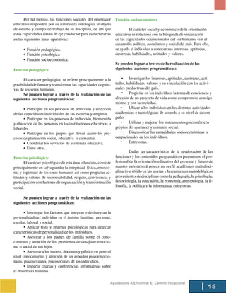 Por tal motivo, las funciones sociales del orientador      Función socioeconómica
educativo responden por su naturaleza ontológica al objeto
de estudio y campo de trabajo de su disciplina, de ahí que                 El carácter social y económico de la orientación
estas capacidades sirvan de eje conductor para estructurarlas     educativa se relaciona con la búsqueda de vinculación
en las siguientes áreas operativas:                               de las capacidades ocupacionales del ser humano, con el
                                                                  desarrollo político, económico y social del país. Para ello,
      • Función pedagógica.                                       se ayuda al individuo a conocer sus intereses, aptitudes,
      • Función psicológica                                       destrezas, habilidades, actitudes y valores.
      • Función socioeconómica.
                                                                  Se pueden lograr a través de la realización de las
Función pedagógica:                                               siguientes acciones programáticas:

      El carácter pedagógico se refiere principalmente a la           • Investigar los intereses, aptitudes, destrezas, acti-
posibilidad de formar y transformar las capacidades cogniti-      tudes, habilidades, valores y su vinculación con las activi-
vas de los seres humanos.                                         dades productivas del país.
      Se pueden lograr a través de la realización de las              • Propiciar en los individuos la toma de conciencia y
siguientes acciones programáticas:                                elección de un proyecto de vida como compromiso consigo
                                                                  mismo y con la sociedad.
       • Participar en los procesos de detección y selección         •    Ubicar a los individuos en las distintas actividades
de las capacidades individuales de las escuelas y empleos.        académicas o tecnológicas de acuerdo a su nivel de desem-
       • Participar en los procesos de inducción, bienvenida      peño.
y ubicación de las personas en las instituciones educativas o        •    Utilizar y mejorar los instrumentos psicométricos
laborales.                                                        propios del quehacer y contexto social.
       • Participar en los grupos que llevan acabo los pro-          •    Diagnosticar las capacidades socioeconómicas u
cesos de planeación social, educativa o curricular.               ocupacionales de los individuos.
       • Coordinar los servicios de asistencia educativa.            •    Entre otras.
       • Entre otras.
                                                                           Dadas las características de la revaloración de las
Función psicológica:                                              funciones y los contenidos programáticos propuestos, el pro-
       El carácter psicológico de esta área o función, consiste   fesional de la orientación educativa del presente y futuro de
principalmente en salvaguardar la integridad física, emocio-      nuestro país deberá poseer un perfil académico multidisci-
nal y espiritual de los seres humanos así como propiciar ac-      plinario y sólido en las teorías y herramientas metodológicas
titudes y valores de responsabilidad, respeto, convivencia y      provenientes de disciplinas como la pedagogía, la psicología,
participación con factores de organización y transformación       la sociología, la educación, la economía, antropología, la fi-
social.                                                           losofía, la política y la informática, entre otras.

      Se pueden lograr a través de la realización de las
siguientes acciones programáticas:

       • Investigar los factores que integran o desintegran la
personalidad del individuo en el ámbito familiar, personal,
escolar, laboral y social.
       • Aplicar tests y pruebas psicológicas para detectar
características de personalidad de los individuos.
       • Asesorar a los padres de familia sobre el cono-
cimiento y atención de los problemas de desajuste emocio-
nal o social de sus hijos.
       • Asesorar a los tutores, docentes y público en general
en el conocimiento y atención de los aspectos psicoemocio-
nales, psicosexuales, psicosociales de los individuos.
       • Impartir charlas y conferencias informativas sobre
el desarrollo humano.

                                                              Ayudándote A Encontrar El Camino Vocacional
                                                                                                                             15
 