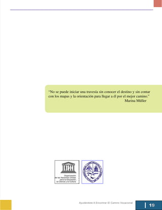 “No se puede iniciar una travesía sin conocer el destino y sin contar
con los mapas y la orientación para llegar a él por el mejor camino.”
                                                     Marina Müller




                    Ayudándote A Encontrar El Camino Vocacional
                                                                    19
 