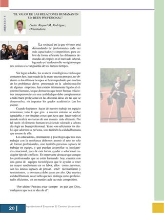 “EL VALOR DE LAS RELACIONES HUMANAS EN
ARTICULO 8



                        UN BUEN PFOFESIONAL”

                             Licda. Raquel M. Rodríguez
                             Orientadora



                                       La sociedad en la que vivimos está
                                 demandando de profesionales cada vez
                                 más capacitados y competitivos, para cu-
                                 brir de forma eficiente las diferentes de-
                                 mandas de empleo en el mercado laboral,
                                logrando así un desarrollo vertiginoso que
             nos coloca a la vanguardia de los nuevos tiempos.

                   Sin lugar a dudas, los avances tecnológicos con los que
             contamos hoy, han estado de la mano en este proceso, no ob-
             stante en los últimos tiempos se ha comprobado que muchos
             de los problemas claves presentado en la administración
             de algunas empresas, han estado íntimamente ligado al el-
             emento humano, lo que demuestra que tener buenas relacio-
             nes interpersonales es una cualidad que debe complementar
             a todo buen profesional en las distintas áreas en las que se
             desenvuelva, sin importar los grados académicos con los
             cuente.
                   Cuando logramos hacer de nuestro trabajo un espacio
             armonioso, todo lo que gira a nuestro entorno se vuelve
             agradable, y por muchas cosas que haya que hacer todo el
             mundo realiza sus tareas de una manera más eficiente. Por
             tal razón el elemento humano está siendo valorado a la hora
             de elegir un buen profesional. Ya no son suficientes los títu-
             los que adornen su persona, sino también la calidad humana
             que emane de ella.
                   Los educadores, orientadores y psicólogos que nos toca
             trabajar con la enseñanza debemos asumir el reto no solo
             de formar profesionales, sino también personas capaces de
             trabajar en equipo, y que puedan desarrollar su inteligen-
             cia emocional, para de esta forma ayudar a solucionar cu-
             alquier tipo de conflicto. Es importante destacar que aunque
             los profesionales que se están formando hoy, cuenten con
             una gama de equipos tecnológicos que le ayudan a tener
             un mayor rendimiento en su labor, ellos como personas,
             son los únicos capaces de pensar, tener razonamiento y
             sentimientos, y eso nunca debe pasar por alto. Que nuestra
             calidad Humana sea el sello que nos distinga como profesio-
             nales eficientes, en un mundo cada vez más competitivo.

                  “Por ultimo Procura estar siempre en paz con Dios,
             cualquiera que sea tu idea de el”.




                          Ayudándote A Encontrar El Camino Vocacional
             20
 