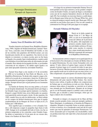A lo largo de sus primeras temporadas Sammy Sosa al-
             Personajes Dominicanos                             ternó partidos en las ligas menores y en las grandes competi-
             Ejemplo de Superación                              ciones de Estados Unidos, en espera de llegar a consolidarse
                                                                como uno de los mejores bateadores diestros de finales del
                                                                siglo XX. Sus resultados no eran muy buenos y acabó dejan-
                                                                do los Rangers para fichar por los Chicago White Sox, pero
                                                                su situación tampoco mejoró mucho más. Hasta que 1992 se
                                                                convirtió en una fecha clave para él. Fue ese año cuando le
                                                                contrataron los Chicago Cubs para jugar en su equipo.

                                                                     Fernado Villalona (El Mayinbe)

                                                                                               Nació en la bella ciudad de
                                                                                           Monte Cristi el 7 de Mayo de
                                                                                           1955, se crío en el municipio de
                                                                                           Loma de Cabrera de la provincia
        Sammy Sosa (El Bambino del Caribe)                                                 de Da jabón. Allí emprendió sus
                                                                                           primeros estudios dando inicio a
      Nombre deportivo de Samuel Sosa, República Domini-                                   sus actividades artísticas. El may-
cana, 1968). Jugador de béisbol dominicano. Samuel “Sam-                                   imbe como muchos lo conocen
my” Sosa, conocido como El Bambino del Caribe, es una                                      fue y sigue siendo para muchos el
de las estrellas más populares del béisbol actual, casi una                                Máximo exponente del merengue
leyenda para muchos de sus seguidores. Sus inicios en este                                 en la República Dominicana.
deporte se remontan a su época escolar, pero no fue hasta
su llegada a las grandes ligas estadounidenses cuando acabó          Su lanzamiento artístico empezó con su participación en
convirtiéndose en un ídolo para miles de aficionados de todo    el festival de la Voz efectuado en el teatro de Bellas Artes de
el mundo. Pero además de un jugador de élite, es un hombre      la capital Dominicana. En este evento Fernandito solo con
consciente de sus orígenes y ha sabido seguir ligado a su       apenas 15 años obtuvo el quinto lugar a pesar de haberse
país natal apoyando numerosas actividades benéficas.            ganado el primer lugar en el corazón de todos lo que pres-
                                                                enciaron el festival. Muchas personas comentaron que el no
     Samuel Sosa llegó a este mundo el 12 de noviembre          gano aquella noche por la razón de que era muy joven y es-
de 1968 en la localidad de San Pedro de Macorís, en la          taba compitiendo con participantes de mucho mayor edad.
República Dominicana. Ya desde niño empezó a jugar a bé-
isbol en la escuela de su municipio y hasta los 16 años tuvo         Fernando empezó su carrera oficialmente bajo el apa-
la oportunidad de participar en pequeñas ligas de Santo Do-     drinamiento del gran maestro Rafael Solano. Sus inicios
mingo. Siempre destacó por su gran potencia en el momento       fueron como solista, el grabo un álbum con composiciones
de batear.                                                      de Solano que se convirtieron en todo un éxito. Desde ese
     La familia de Sammy Sosa era muy pobres y él creció        entonces hasta ahora el mayimbe se convirtió en el artista
en un hospital abandonado. Su principal interés por llegar a    mas mimado por los Dominicanos. Después de un tiempo
las Grandes Ligas era porque quería mantener a su familia.      que la voz de Fernando empezó a cambiar como a todo ado-
Empezó a jugar béisbol muy joven fabricando sus guantes         lescente, que se decidió a cantar merengue, ritmo que sin
con material de cartón de jugos y leche. Al año siguiente. En   lugar a duda le dio el estrellato.
1985, cuando Sosa era aún un adolescente, su buen trabajo
en los campos de béisbol dominicanos hizo que el equipo              Fernando se integro a la orquesta de los Hijos del Rey
estadounidense de los Rangers de Texas se fijara en él y le     donde cosecho grandes éxitos como por ejemplo; jardinera,
fichara por 3.500 dólares.                                      Tatico Henriquez, la ambulancia, el teorema de Pitágoras y
     Esto significó que se trasladara a vivir a Estados Uni-    chiquitita. Después el mayimbe forma su propia orquesta y
dos y allí empezara a jugar en pequeñas ligas hasta el año      el resto es historia, el es considerado como uno de los expo-
1989. Aunque no le acompañó del todo el éxito, ésa fue su       nentes que mas ha aportado al merengue Dominicano. Los
primera temporada en las conocidas como Grandes Ligas.          éxitos alcanzados por el mayimbe son incalculables, todas
Su debut se materializó el 16 de junio de ese mismo año,        sus producciones han sido súper hits y han alcanzado récord
frente a los Yankees de Nueva York.                             de ventas.



              Ayudándote A Encontrar El Camino Vocacional
22
 
