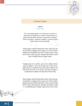 Cantemos Juntos

                                             ÉXITO
                                          Luisito Rey


                      Si es que usted alguna vez conociera a un artista, y
                     buscara en el fondo de su corazón. Enclavada en su
                    alma vería sin duda, una frase engravada con fuego y
                    dolor si es pintor, violinista, cantante, o poeta es igual
                                 todo sienten la misma ilusión.



                     Éxito porque sufren luchan hasta morir, éxito hay que
                    encontrarlo a cualquier precio para vivir. Éxito noches
                   amargas días de hambre pero feliz. Éxito el que lo haya
                   solo lo sabe lo duro que fue. Romper las barreras sufrir,
                             que te humillen pero siempre seguir.



                    Cuando estas en la cumbre, que un día soñaras sientes
                     pena resignarte, y tener que aceptar que es muy triste
                    saber que en el mundo hay personas que te quieren tan
                    solo por tu posición. Esos mismos que hoy te alaban, y
                       te adoran no te daban ni la hora de un triste reloj.



                    Éxito porque sufren luchan hasta morir, éxito hay que
                    encontrarlo a cualquier precio para vivir. Éxito noches
                   amargas días de hambre pero feliz. Éxito el que lo haya
                   solo lo sabe lo duro que fue. Romper las barreras sufrir,
                    que te humillen pero siempre seguir éxito, éxito, éxito




     Ayudándote A Encontrar El Camino Vocacional
24
 