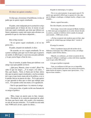 El padre le interrumpe y le explica:
      El chico no quiere estudiar...
                                                                   - No es eso, precisamente, lo que quiero para él. Yo
                                                             quiero que aprenda lo difícil que es ganarse la vida, algo
                                                             que le obligue a madrugar, a trabajar mucho, a llegar a casa
     Un hijo que, al terminar el bachillerato, le dice al
                                                             rendido...
padre que no quiere seguir estudiando.
                                                                   - Bueno, seguiré buscando...

      El padre, entre indignado por la actitud de su hijo          Dos días después, una nueva llamada:
y preocupado por el futuro de éste, le insiste en que
                                                                    - Ya lo tengo. Asesor del concejal de Medio Ambien-
tiene que seguir estudiando, que tiene que labrarse un       te. Sólo tiene que acompañarlo en el coche oficial, llevarle
futuro, prepararse cuanto más mejor para afrontar con        la cartera y atender el teléfono móvil cuando el concejal
garantías lo que la vida fuera a depararle...                esté reunido... 5.000 euros al mes.

                                                                   - ¿No hay un puesto más modesto para mi hijo, algo
      Pero el hijo insiste:                                  en lo que de verdad tenga que trabajar duro? -insiste el
      - Yo no quiero seguir estudiando, a mí no me           padre.
gusta esto...                                                      El amigo le contesta:
      El padre, después de meditarlo, le dice:
                                                                   - Verás, lo podemos hacer jefe del archivo de la
      - De acuerdo, no vas a seguir estudiando. Te vas       biblioteca municipal. Son 2.000 euros al mes, un trabajo
a poner a trabajar, para que veas lo duro que es ganarse     relajado, cuatro horitas diarias...
un sueldo, lo difícil que es sacar una casa para adelante
                                                                   - Manolo, en confianza, ¿no tienes un puesto de tra-
y lo que cuesta llegar a final de mes...                     bajo que le obligue a madrugar, a echar ocho horas seguidas
                                                             y por el que cobre 600 euros?.
     Tras el sermón, el padre llama por teléfono a un              A lo que el político responde:
amigo suyo para pedirle un favor:
                                                                   - Juan, en confianza te diré que eso es imposible.
       - ¿Qué pasa, Manolo, cómo va todo? ¿Bien? No          Para eso, tu hijo tendría que tener una carrera universitaria,
sabes lo que me alegro... ¿Y la mujer y los niños...?        haber hecho un máster y superar unas oposiciones... Y tu
Oye, qué alegría... Verás, te llamo por mi hijo: ahora       hijo no tiene estudios...
dice que no quiere seguir estudiando, y me he acordado
de ti, que sé que tienes mano ahí en la política, a ver si
le puedes buscar un puesto de algo... Yo lo que quiero
es que aprenda lo duro que es tener que trabajar para
vivir... Si le puedes echar una mano, te lo agradeceré.
      - Veré lo que puedo hacer -le contesta el amigo.
     A los pocos días, el padre recibe una llamada de
su amigo el político.


      - Mira, tengo un puesto para tu hijo, inmejo-
rable... Presidente de la comisión municipal de salud.
No tiene que hacer nada, sólo acudir a las reuniones,
no más de una por trimestre... Y el sueldo no está nada
mal, 9.000 euros al mes, aparte las dietas...




             Ayudándote A Encontrar El Camino Vocacional
26
 