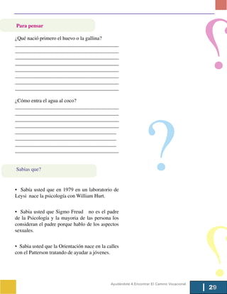 Para pensar

¿Qué nació primero el huevo o la gallina?
________________________________________
________________________________________
_________________________________________________________
________________________________________________________
________________________________________
________________________________________
______________________________________________
______________________________________________

¿Cómo entra el agua al coco?




                                                                      ?
________________________________________
________________________________________
_______________________________________________________
_______________________________________________________
_______________________________________
_______________________________________
_______________________________________
________________________________________


Sabias que?


• Sabía usted que en 1979 en un laboratorio de
Leysi nace la psicología con William Hurt.


• Sabia usted que Sigmo Freud no es el padre
de la Psicología y la mayoria de las persona los
consideran el padre porque hablo de los aspectos
sexuales.


• Sabia usted que la Orientación nace en la calles
con el Patterson tratando de ayudar a jóvenes.




                                                    Ayudándote A Encontrar El Camino Vocacional
                                                                                                  29
 