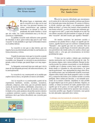ARTICULO 2
ARTICULO 1


                              ¿Qué es la vocación?                                                  Eligiendo el camino
                               Por: Álvaro Aravena                                                   Por: Sandra Cerro


                                                                                       Una de las mayores dificultades que encontramos
                                   En primer lugar, es importante saber       en el camino de la vida son las paradas continuas que hemos
                                    que la vocación no es algo con lo cual    de ir haciendo para tomar decisiones. El camino se bifurca,
                                    uno nace. Las personas nacemos con        se divide, tenemos que elegir y nos preguntamos ¿hacia
                                    ciertas características que podemos       dónde me dirijo?, ¿si tomo este camino, estaré actuando de
                                    desarrollar o no durante la vida, de-     una forma correcta?, ¿es éste el camino que realmente qui-
                                    pendiendo del medio familiar y social     ero seguir en mi vida?, ¿a qué estoy llamado en la vida? En
             que nos rodee, los cuales estimularán unas y no otra car-        esta última cuestión está precisamente el origen de la pal-
             acterísticas o habilidades.                                      abra “vocación”: del latín vocatio, que significa “llamado”.
                      La palabra vocación suele utilizarse como garantía
             de felicidad; es decir, quien realiza algo para lo cual “tiene            En muchas ocasiones, las presiones sociales o
             vocación” lo más probable es que logre la felicidad al menos     económicas nos pueden llevar a elegir, no aquello que de-
             en el ámbito laboral.                                            seamos, aquello hacia lo que nos sentimos verdaderamente
                                                                              “llamados”, sino aquello que más nos conviene. Esto no
                     La vocación se cree que es algo interno, que nos         obsta para que, cuando llegue el momento adecuado, poda-
             impulsa hacia una determinada actividad, la cual haremos en      mos permitirnos dar rienda suelta a los sueños y deseos que
             forma entusiasta y exitosa.                                      dejamos atrás y a los que, por circunstancias, no tuvimos
                                                                              posibilidad de optar.
                     Cuando las personas creen que la vocación se puede
             “encontrar” de forma mágica, como quien busca un tesoro                    Y éstos son los sueños e ideales que constituyen
             escondido, esta búsqueda se convierte en una misión deses-       nuestra motivación real, la elección personal de vida. To-
             perada, contra el tiempo, que puede llegar a ser muy angus-      dos tenemos alguno, más o menos definido. Durante la edu-
             tiosa.                                                           cación escolar, los caminos vocacionales se van dividiendo;
                     La búsqueda vocacional tiene por ende que ir de la       a medida que el alumno avanza hacia cursos superiores,
             mano de una búsqueda personal, del autoconocimiento y de         desde donde se vislumbra la vida universitaria y la “gran
             la autoexploración.                                              opción profesional”, hay oportunidad de elegir entre diver-
                                                                              sas ramificaciones, que van definiendo el perfil vocacional.
                     La vocación la voy construyendo en la medida que         Algunos niños tienen claro desde pequeños cuál es su obje-
             exploro nuevas áreas y me pruebo en nuevas actividades.          tivo, y toman las decisiones y los caminos acordes a su meta
                                                                              prefijada. Otros actúan por descarte, y van tomando posi-
                     Así, la vocación se va construyendo a partir de las      ciones de la manera contraria: alejándose lo más posible
             experiencias familiares, sociales, escolares, recreativas,       de aquel objetivo que no les gusta en absoluto. Algunos, en
             culturales, religiosas, entre otras, que nos permiten darnos     cambio, se sitúan en territorio de nadie, pueden tener claro
             cuenta de nuestras fortalezas, debilidades, atracciones y re-    aquello que no les gusta y no tanto aquello que les gusta,
             chazos. En la medida que cada uno de nosotros realice ac-        pero pueden situarse dentro de las opciones más cercanas a
             tividades en las cuales podamos desarrollar nuestros talentos    vocaciones posibles que, llegado el momento, sean quizás
             y podamos sentirnos a gusto y satisfecho consigo mismo,          las más adecuadas sopesando otros valores.
             podríamos decir que hemos descubierto una vocación para
             nosotros.
                                                                               Grafología como herramienta de orientación vocacional

                                                                               A la hora de efectuar una elección vocacional, el componente más importante
                                                                               que entra en acción es el conocimiento de uno mismo, y no sólo de las carac-
                                                                               terísticas psicológicas propias reconocidas o no, sino también de las aptitudes
                                                                               y actitudes que las complementan, y del objetivo que queremos marcarnos en
                                                                               la vida para poder ejercitarlas, sacarlas el máximo provecho, en beneficio de
                                                                               la autorrealización personal.




                           Ayudándote A Encontrar El Camino Vocacional
             4
 