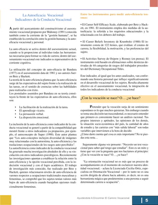 La Autoeficacia Vocacional                                Entre los instrumentos para medir auto-eficiencia ten-
                                                                    emos:
     Indicadores de la Conducta Vocacional
                                                                    • El Career Self-Efficacy Scale, elaborado por Betz y Hack-
A partir del acercamiento del constructivismo al asesora-           ett, en 1981. El instrumento emplea dos medidas de la au-
miento vocacional propuesto por Mahoney (1991) conocida             toeficacia: la referida a los requisitos educacionales y la
también como la corriente de la “gestión humana”, se ha             relacionada con los deberes del trabajo.
establecido la correlación entre la gestión humana y la auto-
eficacia vocacional y personal.                                     • El Career Beliefs Inventory de Krumboltz (1988) El in-
                                                                    strumento consta de 122 ítemes, que evalúan: el estatus de
La auto-eficacia se activa dentro del asesoramiento actual,         carrera, la flexibilidad, la motivación, y las preferencias del
cuando se le proporcione al individuo todas las herramien-          sujeto.
tas necesarias para formar su vida de carrera; dentro del ase-
soramiento vocacional este indicador es representativo de la        • El Activities Survey de Osipow y Rooney (en prensa). El
corriente cognitiva.                                                instrumento está basado en afirmaciones sobre destrezas de-
                                                                    rivadas de 44 categorías de rasgos del trabajador proceden-
La utilización del concepto de auto-eficacia de Bandura             tes del Dictionary Occupational Titles.
(1977) en el asesoramiento data de 1981 y sus autores fuer-
on Betz y Hackett.                                                  Este indicador, al igual que los antes analizados, van confor-
La teoría de la auto-eficiencia plantea que: la auto-eficiencia     mando una historia personal que influye significativamente
surge de las expectativas del sujeto frente a la realización de     en el desarrollo vocacional de los sujetos. Resulta altamente
las tareas, en el sentido de creencias sobre las habilidades        efectivo en el asesoramiento vocacional, la integración de
para realizarlas con éxito.                                         todos los indicadores de la conducta vocacional
Los postulados asumidos por Bandura en su teoría consti-
tuyen la frente de las expectativas de auto-eficiencia, ellos       ¿Con la vocación se nace? O… ¿se hace?
son:

     •   La facilitación de la realización de la tarea.                      Pretender que la vocación surja de un sentimiento
     •   El aprendizaje vicario.                                    espontáneo es lo que muchos quisieran. Sin embargo cuando
     •   La persuasión verbal.                                      se toma una decisión tan trascendental, es necesario entender
     •   La disposición emocional.                                  que primero es conveniente hacer un análisis racional. Tus
                                                                    propios intereses y aptitudes, las opiniones de los demás,
La inclusión de la auto-eficiencia como indicador de la con-        la situación socio-económica del país, la cantidad de años
ducta vocacional se generó a partir de la compatibilidad que        de estudio y las carreras con “más salida laboral” son todas
mostró frente a otros indicadores ya propuestos, por ejem-          variables que intervienen a la hora de decidir.
plo, el autoconcepto de Super (1990). Este autor plantea            ¿Cómo darte cuenta qué cosa es más importante? No te pier-
que “Los auto-conceptos incluyen diversidad de imágenes             das esta nota…
muy relacionadas con la autoestima, la auto-eficiencia y las
traslaciones ocupacionales de los rasgos auto-percibidos”.            Seguramente alguna vez pensaste: “Necesito un test voca-
La autoeficiencia como indicador de la conducta vocacional          cional para saber qué tengo que estudiar”. Esto es un mito y
ha generado mucha investigación alrededor de ello y su vin-         tiene que ver con la pregunta que nos hacíamos al principio:
culación con otros indicadores psicológicos. Recientemente          ¿Con la vocación se nace? O… ¿se hace?
las investigaciones apuntan a establecer la relación entre la
auto-eficiencia y la opción vocacional percibida, con la in-           “La orientación vocacional no es más que un proceso de
decisión vocacional y con el logro académico. El trabajo            acompañamiento en el momento de esclarecer nuestra iden-
de investigación más conocido, fue realizado por Betz y             tidad vocacional; - aclara la Licenciada Cecilia Ortiz, espe-
Hackett, quienes relacionaron niveles de auto-eficiencia de         cialista en Orientación Vocacional – por lo tanto no es una
varones respectos a ocupaciones tradicionales masculinas y          acción dirigida de afuera hacia adentro, es decir, no es una
femeninas, se comprobó que los sujetos tenían valores más           herramienta mágica que predetermine a una persona a seguir
bajos de auto-eficiencia cuando barajaban opciones tradi-           determinada carrera u ocupación”.
cionalmente femeninas.


                                                                  Ayudándote A Encontrar El Camino Vocacional
                                                                                                                                5
 