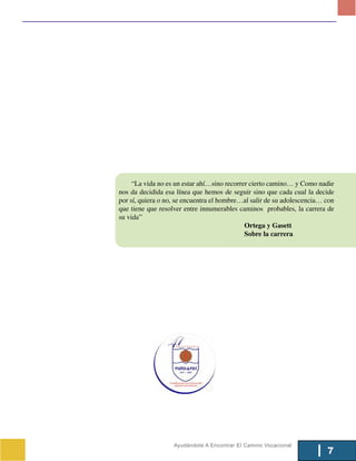 “La vida no es un estar ahí…sino recorrer cierto camino… y Como nadie
nos da decidida esa línea que hemos de seguir sino que cada cual la decide
por sí, quiera o no, se encuentra el hombre…al salir de su adolescencia… con
que tiene que resolver entre innumerables caminos probables, la carrera de
su vida”
                                             Ortega y Gasett
                                             Sobre la carrera




                   Ayudándote A Encontrar El Camino Vocacional
                                                                         7
 