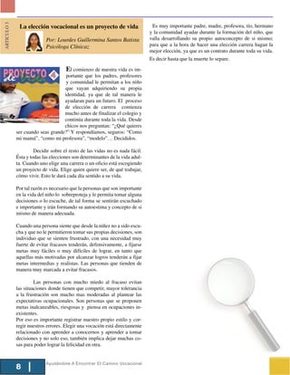 ARTICULO 3



              La elección vocacional es un proyecto de vida                    Es muy importante padre, madre, profesora, tío, hermano
                                                                              y la comunidad ayudar durante la formación del niño, que
                           Por: Lourdes Guillermina Santos Batista            valla desarrollando su propio autoconcepto de si mismo;
                           Psicóloga Clínicaz                                 para que a la hora de hacer una elección carrera hagan la
                                                                              mejor elección, ya que es un contrato durante toda su vida.
                                                                              Es decir hasta que la muerte lo separe.

             Desde                   El comienzo de nuestra vida es im-
                                    portante que los padres, profesores
                                    y comunidad le permitan a los niño
                                   que vayan adquiriendo su propia
                                   identidad, ya que de tal manera le
                                   ayudaran para un futuro. El proceso
                                   de elección de carrera comienza
                                   mucho antes de finalizar el colegio y
                                   continúa durante toda la vida. Desde
                                   chicos nos preguntan: “¿Qué quieres
             ser cuando seas grande?” Y respondíamos, seguros: “Como
             mi mamá”, “como mi profesora”, “modelo”… Decididos.

                      Decidir sobre el resto de las vidas no es nada fácil.
             Ésta y todas las elecciones son determinantes de la vida adul-
             ta. Cuando uno elige una carrera o un oficio está escogiendo
             un proyecto de vida. Elige quien quiere ser, de qué trabajar,
             cómo vivir. Esto le dará cada día sentido a su vida.

             Por tal razón es necesario que la personas que son importante
             en la vida del niño lo sobreproteja y le permita tomar alguna
             decisiones o lo escuche, de tal forma se sentirán escuchado
             e importante y irán formando su autoestima y concepto de si
             mismo de manera adecuada.

             Cuando una persona siente que desde la niñez no a sido escu-
             cha y que no le permitieron tomar sus propias decisiones, son
             individuo que se sienten frustrado, con una necesidad muy
             fuerte de evitar fracasos tenderán, defensivamente, a fijarse
             metas muy fáciles o muy difíciles de lograr, en tanto que
             aquellas más motivadas por alcanzar logros tenderán a fijar
             metas intermedias y realistas. Las personas que tienden de
             manera muy marcada a evitar fracasos.

                      Las personas con mucho miedo al fracaso evitan
             las situaciones donde tienen que competir, mayor tolerancia
             a la frustración son mucho mas moderadas al plantear las
             expectativas ocupacionales. Son personas que se proponen
             metas inalcanzables, riesgosas y piensa en ocupaciones in-
             existentes.
             Por eso es importante registrar nuestro propio estilo y cor-
             regir nuestros errores. Elegir una vocación está directamente
             relacionado con aprender a conocernos y aprender a tomar
             decisiones y no solo eso, también implica dejar muchas co-
             sas para poder lograr la felicidad en otra.


                           Ayudándote A Encontrar El Camino Vocacional
             8
 