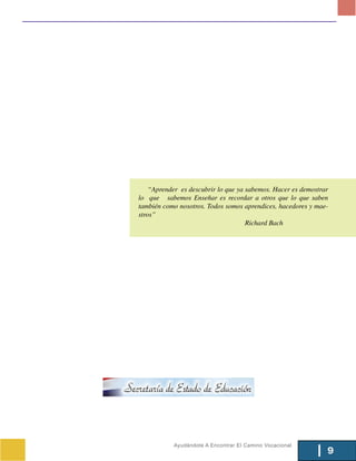 “Aprender es descubrir lo que ya sabemos. Hacer es demostrar
lo que sabemos Enseñar es recordar a otros que lo que saben
también como nosotros. Todos somos aprendices, hacedores y mae-
stros”
                                     Richard Bach




           Ayudándote A Encontrar El Camino Vocacional
                                                               9
 