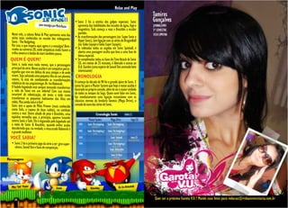 Relax and Play

                                                            • Sonic 3 foi a estréia dos golpes especiais: Sonic
                                                              aproveita das habilidades dos escudos de água, fogo e
                                                              magnético, Tails começa a voar e Knuckles a escalar
Neste mês, a coluna Relax & Play apresenta uma das            paredes.
séries mais conhecidas no mundo dos videogames:             • As transformações dos personagens (ex: Super Sonic e
Sonic - The Hedgehog.                                         Hyper Sonic), tem ligação com as séries de DragonBall
Por isso, o que impera aqui agora é a nostalgia! Bem-         (ex: Goku Sayajin e Goku Super Sayajin).
vindos ao universo 2D, onde simpáticas midis fazem a        • Se coletadas todas as argolas em Sonic Spinball, é
trilha sonora e o botão do start também pausa.                aberta uma passagem oculta que leva a uma fase de
                                                              bônus especial.
QUEM É QUEM?                                                • Se completadas todas as fases do Time Attack de Sonic
Sonic é, nada mais nada menos, que o personagem               CD, em menos de 25 minutos, é liberado o acesso ao
principal da série. Nosso azulão é um simpático porco-        D.A. Garden (uma espécie de Sound Test animado bem
espinho que vive em defesa de seus amigos e de onde           interessante)
vivem. Seja salvando uma pequena ilha ou um planeta         CRONOLOGIA
inteiro, lá está ele combatendo as transformações
robóticas do seu arquiinimigo: Dr. Ivo Robotnik.            O começo da década de 90 foi o grande ápice de Sonic. E
O balofo bigodudo está sempre tentando transformar          tanto foi para o Master System que hoje o nosso azulão é
a vida de Sonic em um inferno! Com sua mania                ilustrado no próprio console, além de ser o maior símbolo
incurável de robotização, ele tenta a todo custo            de todos os tempos da Sega. Quem ouve falar em Sonic,
transformar os pequenos habitantes das ilhas em             faz imediatamente uma ligação instantânea com os
robôs. Mas ainda não é o fim!                               clássicos eternos do lendário Genesis (Mega Drive), o
Sonic tem o apoio de Miles Prower (mais conhecido           console de ouro das séries de Sonic.
como Tails, a raposa de duas caldas), no combate
contra o mal. Outro aliado de peso é Knuckles, uma
eqüidna vermelha que, a princípio, aparece lutando
contra Sonic e Tails. Ele é enganado pelo bigodudo até
o meio de Sonic & Knuckles, quando enfim acaba
descobrindo que, na verdade, o mascarado Robotnik é
o grande malfeitor.
VOCÊ SABIA?
• Sonic 2 foi o primeiro jogo da série a ter: giro super-
  sônico, Sound Test e fases de competição.




  24
 