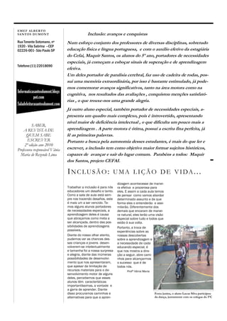 EM EF ALB ER T O
SAN T O S D UM O N T                         Inclusão: avanços e conquistas
Rua Tenente Sotomano, nº        Num esforço conjunto dos professores de diversas disciplinas, sobretudo
1920 - Vila Sabrina --CEP
02226-001- São Paulo SP         educação física e língua portuguesa, e com o auxílio efetivo da estagiária
                                do Cefai, Maquir Santos, os alunos do 5º ano, portadores de necessidades
                                especiais, já começam a esboçar sinais de superação e de aprendizagem
Telefone:(11) 22018090
                                efetiva.
                                Um deles portador de paralisia cerebral, faz uso de cadeira de rodas, pos-
                                sui uma memória extraordinária, por isso é bastante estimulado, já pode-
                                mos comemorar avanços significativos, tanto na área motora como na
Informaticasantosdumont.blogs
                                cognitiva, nos resultados das avaliações , conquistou menções satisfató-
            pot.com
                                rias , o que trouxe-nos uma grande alegria.
Saladeleiturasantosdumont.com
                                Já outro aluno especial, também portador de necessidades especiais, a-
                                presenta um quadro mais complexo, pois é introvertido, apresentando
                                nível maior de deficiência intelectual , o que dificulta um pouco mais a
          SABER,
    A REVISTA DE                aprendizagem . A parte motora é ótima, possui a escrita fina perfeita, já
      QUEM SABE                 lê as primeiras palavras.
       ESCREVER                 Portanto a busca pela autonomia desses estudantes, é mais do que ler e
     2ª edição ano 2010
Professora responsável Vânia    escrever, a inclusão tem como objetivo maior formar sujeitos históricos,
  Maria de Rezende Lima         capazes de avançar e sair do lugar comum. Parabéns a todos: Maquir
                                dos Santos, projeto CEFAI.

                                INCLUSÃO:                     U M A L I Ç Ã O D E V I DA . . .
                                                                  dizagem acontecesse de manei-
                                Trabalhar a inclusão é para nós   ra efetiva e prazerosa para
                                educadores um desafio e tanto.    eles. E assim a cada aula temos
                                Como a sala de aula está sem-     de pensar como vamos abordar
                                pre nos trazendo desafios, este   determinado assunto e de que
                                é mais um a ser vencido. Te-      forma eles o entenderão e assi-
                                mos alguns alunos portadores      milarão. Diferentemente dos
                                de necessidades especiais, a      demais que encaram de manei-
                                aprendizagem deles é causa        ra natural, eles terão uma visão
                                que abraçamos como meta a         especial sobre tudo e todos que
                                ser alcançada, dentro das pos-    estão à sua volta.
                                sibilidades de aprendizagens      Portanto, a troca de
                                possíveis.                        experiências sobre as
                                Diante do nosso olhar atento,     nossas descobertas
                                pudemos ver as chances des-       sobre a aprendizagem e
                                sas crianças e jovens desen-      a necessidade de cada
                                volverem-se intelectualmente      educando especial, é
                                e tamanha foi a nossa surpresa    que nos mostra a dire-
                                e alegria, diante das inúmeras    ção a seguir, abre cami-
                                possibilidades de desenvolvi-     nhos para alcançarmos
                                mento que nos apresentaram,       o sucesso que é de
                                que apesar da limitação de        todos nós.
                                recursos materiais para o de-           Profª Vânia Maria
                                senvolvimento motor de alguns
                                deles, percebemos que esses
                                alunos têm características
                                importantíssimas, a vontade e
                                a garra de aprender. Diante
                                disso procuramos caminhos e                                 Festa junina, o aluno Lucas Silva participou
                                alternativas para que a apren-                              da dança, juntamente com os colegas do 5ºC
 