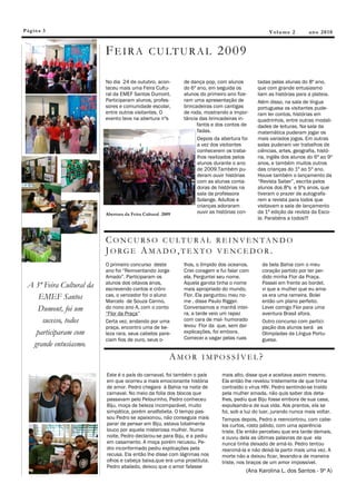 Pág in a 3                                                                                        V ol u m e 2      an o 2 0 1 0


                          F E I R A C U LT U R A L 2 0 0 9

                          No dia 24 de outubro, acon-       de dança pop, com alunos         tadas pelas alunas do 8º ano,
                          teceu mais uma Feira Cultu-       do 6º ano, em seguida os         que com grande entusiasmo
                          ral da EMEF Santos Dumont.        alunos do primeiro ano fize-     liam as histórias para a plateia.
                          Participaram alunos, profes-      ram uma apresentação de          Além disso, na sala de língua
                          sores e comunidade escolar,       brincadeiras com cantigas        portuguesa os visitantes pude-
                          entre outros visitantes. O        de roda, mostrando a impor-      ram ler contos, histórias em
                          evento teve na abertura nºs       tância das brincadeiras in-      quadrinhos, entre outras modali-
                                                                  fantis e dos contos de     dades de leituras. Na sala da
                                                                  fadas.                     matemática puderam jogar os
                                                                  Depois da abertura foi     mais variados jogos. Em outras
                                                                  a vez dos visitantes       salas puderam ver trabalhos de
                                                                  conhecerem os traba-       ciências, artes, geografia, histó-
                                                                  lhos realizados pelos      ria, inglês dos alunos do 6º ao 9º
                                                                  alunos durante o ano       anos, e também muitos outros
                                                                  de 2009.Também pu-         das crianças do 1º ao 5º ano.
                                                                  deram ouvir histórias      Houve também o lançamento da
                                                                  com as alunas conta-       “Revista Saber”, escrita pelos
                                                                  doras de histórias na      alunos dos 8ºs e 9ºs anos, que
                                                                  sala da professora         tiveram o prazer de autografa-
                                                                  Solange. Adultos e         rem a revista para todos que
                                                                  crianças adoraram          visitavam a sala de lançamento
                          Abertura da Feira Cultural 2009         ouvir as histórias con-    da 1ª edição da revista da Esco-
                                                                                             la. Parabéns a todos!!!



                          C O NC U R S O C ULTUR AL R E I NV E N TAN DO
                          JORGE A MADO,TEXTO VENCE DOR .
                          O primeiro concurso deste         lhos, o límpido dos oceanos.       da bela Bahia com o meu
                          ano foi “Reinventando Jorge       Criei coragem e fui falar com      coração partido por ter per-
                          Amado”. Participaram os           ela. Perguntei seu nome.           dido minha Flor da Praça.
                          alunos dos oitavos anos,          Aquela garota tinha o nome         Passei em frente ao bordel,
 A 3ª Feira Cultural da   escrevendo contos e crôni-        mais apropriado do mundo,          vi que a mulher que eu ama-
    EMEF Santos           cas, o vencedor foi o aluno       Flor. Ela perguntou meu no-        va era uma rameira. Bolei
                          Marcelo de Souza Carmo,           me , disse Paulo Rigger.           então um plano perfeito.
    Dumont, foi um        do nono ano A, com o conto        Conversamos a manhã intei-
                                                            ra, a tarde veio um rapaz
                                                                                               Levei comigo Flor para uma
                          “Flor da Praça”                                                      aventura Brasil afora.
     sucesso, todos       Certa vez, andando por uma        com cara de mal- humorado          Outro concurso com partici-
                          praça, encontro uma de be-        levou Flor da que, sem dar         pação dos alunos será as
   participaram com       leza rara, seus cabelos pare-     explicações, foi embora.           Olimpíadas da Língua Portu-
                          ciam fios de ouro, seus o-        Comecei a vagar pelas ruas         guesa.
  grande entusiasmo.
                                                        AMOR IMPOSSÍVEL?
                          Este é o país do carnaval, foi também o país       mais alto, disse que a aceitava assim mesmo.
                          em que ocorreu a mais emocionante história         Ela então lhe revelou tristemente de que tinha
                          de amor. Pedro chegara à Bahia na noite de         contraído o vírus HIV. Pedro sentindo-se traído
                          carnaval. No meio da folia dos blocos que          pela mulher amada, não quis saber dos deta-
                          passavam pelo Pelourinho, Pedro conheceu           lhes, pediu que Biju fosse embora de sua casa,
                          Biju, moça de beleza incomparável, muito           expulsando-a de sua vida. Aos prantos, ela se
                          simpática, porém analfabeta. O tempo pas-          foi, sob a luz do luar, jurando nunca mais voltar.
                          sou Pedro se apaixonou, não conseguia mais         Tempos depois, Pedro a reencontrou, com cabe-
                          parar de pensar em Biju, estava totalmente         los curtos, rosto pálido, com uma aparência
                          louco por aquela misteriosa mulher. Numa           triste. Ele então percebeu que era tarde demais,
                          noite, Pedro declarou-se para Biju, e a pediu      e ouviu dela as últimas palavras de que ela
                          em casamento. A moça porém recusou. Pe-            nunca tinha deixado de amá-lo. Pedro tentou
                          dro inconformado pediu explicações pela            reanimá-la e não deixá-la partir mais uma vez. A
                          recusa. Ela então lhe disse com lágrimas nos       morte não a deixou ficar, levando-a de maneira
                          olhos e cabeça baixa,que era uma prostituta.       triste, nos braços de um amor impossível.
                          Pedro abalado, deixou que o amor falasse
                                                                                        (Ana Karolina L. dos Santos - 9º A)
 