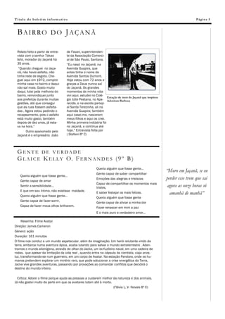 T í t ul o d o b ol e ti m i nf o rm a tiv o                                                                                      Pág in a 5



  BAIRRO DO JAÇANÃ

  Relato feito a partir de entre-          de Favari, superintenden-
  vista com o senhor Takao                 te da Associação Comerci-
  Ishii, morador do Jaçanã há              al de São Paulo, Santana.
  35 anos.                                 “Eu nasci no Jaçanã, na
   “Quando cheguei no Jaça-                Avenida Guapira, que
  nã, não havia asfalto, não               antes tinha o nome de
  tinha rede de esgoto. Che-               Avenida Santos Dumont.
  guei aqui em 1972, comprei               Hoje estou com 72 anos e
  minha casa no bairro e daqui             graças a Deus nunca saí
  não saí mais. Gosto muito                do Jaçanã. Os grandes
  daqui, lutei pela melhoria do            momentos da minha vida
  bairro, reinvindiquei junto              vivi aqui, estudei no Colé-
                                                                        Estação de trem do Jaçanã que inspirou
  aos prefeitos durante muitas             gio Júlio Pestana, no Apa- Adoniran Barbosa
  gestões, até que consegui                recida, e na escola paroqi-
  que as ruas fossem asfalta-              al Santa Terezinha, ali na
  das . Agora estou pedindo o              Avenida Guapira; também
  recapeamento, pois o asfalto             aqui casei-me, nasceram
  está muito gasto, também                 meus filhos e aqui os criei.
  depois de dez anos, já esta-             Minha primeira indústria foi
  va na hora.”                             no Jaçanã, e continua até
         Outro apaixonado pelo             hoje.” Entrevista feita por
  Jaçanã é o empresário João               ( Stefani 8º C)




  G ENT E D E VERDA DE
  G L A I C E K E L L Y O. F E R N A N D E S ( 9 º B )
                                                                Queria alguém que fosse gente...
                                                                                                                 “Moro em Jaçanã, se eu
                                                                Gente capaz de saber compartilhar
    Queria alguém que fosse gente...
    Gente capaz de amar
                                                                Emoções das alegrias e tristezas                 perder esse trem que sai
                                                                Capaz de compartilhar os momentos mais
    Sentir a sensibilidade...
                                                                tristes,                                          agora as onze horas só
    E que em seu íntimo, não existisse maldade.
    Queria alguém que fosse gente...
                                                                E saber festejar os mais felizes.                  amanhã de manhã”
                                                                Queria alguém que fosse gente
    Gente capaz de fazer sorrir,
                                                                Gente capaz de aliviar a minha dor
    Capaz de fazer meus olhos brilharem.
                                                                Fazer renascer em mim a paz
                                                                E o mais puro e verdadeiro amor...

     Resenha: Filme Avatar
Direção: James Cameron
Gênero: ação
Duração: 161 minutos
O filme nos conduz a um mundo espetacular, além da imaginação. Um herói relutante vindo da
terra, embarca numa aventura épica, acaba lutando para salvar o mundo extraterrestre . Aden-
tramos o mundo alienígena, através do olhar do Jacke, um ex-fuzileiro naval, em uma cadeira de
rodas, que apesar da limitação da vida real , quando entra na cápsula da cientista, viaja anos-
luz, transformando-se num guerreiro, em um corpo de Avatar. Na estação Pandora, onde os hu-
manos pretendem explorar um minério raro, que pode solucionar a crise energética da Terra,
Jacke vive grandes aventuras, passando por provações ao comandar conflitos que decidirá o
destino do mundo inteiro.

  Crítica: Adorei o filme porque ajuda as pessoas a cuidarem melhor da natureza e dos animais.
Já não gostei muito da parte em que os avatares lutam até à morte.
                                                                    (Flávia L. V. Novais 8º C)
 