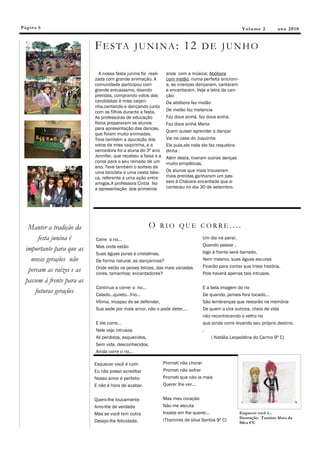Pág in a 6                                                                                              V ol u m e 2       an o 2 0 1 0


                            F E S TA J U N I N A : 1 2 D E J U N H O

                              A nossa festa junina foi reali-    anos com a música; Abóbora
                            zada com grande animação. A          com melão, numa perfeita sincroni-
                            comunidade participou com            a, as crianças dançaram, cantaram
                            grande entusiasmo, doando            e encantaram. Veja a letra da can-
                            prendas, comprando votos das         ção:
                            candidatas à miss caipiri-           Da abóbora faz melão
                            nha,cantando e dançando junto
                            com os filhos durante a festa.       De melão faz melancia
                            As professoras de educação           Faz doce sinhá, faz doce sinhá.
                            física prepararam os alunos          Faz doce sinhá Maria
                            para apresentação das danças,
                                                                 Quem quiser aprender a dançar
                            que foram muito animadas.
                            Teve também a apuração dos           Vai na casa do Juquinha
                            votos da miss caipirinha, e a        Ele pula,ele roda ele faz requebra-
                            vencedora foi a aluna do 3º ano      dinha .
                            Jennifer, que recebeu a faixa e a    Além desta, tiveram outras danças
                            coroa para o seu reinado de um       muito simpáticas.
                            ano. Teve também o sorteio de
                            uma bicicleta e uma cesta bási-      Os alunos que mais trouxeram
                            ca, referente a uma ação entre       mais prendas ganharam um pas-
                            amigos.A professora Cintia fez       seio à Chácara encantada que a-
                            a apresentação dos primeiros         conteceu no dia 30 de setembro.




   Manter a tradição da                               O RIO QUE CORRE....
       festa junina é       Corre o rio...                                         Um dia irá parar.
                            Mas onde estão                                         Quando passar ,
  importante para que as                                                           logo à frente será barrado,
                            Suas águas puras e cristalinas,
    novas gerações não      De forma natural, as dançarinas?                       Nem mesmo, suas águas escuras
                            Onde estão os peixes felizes, das mais variadas        Ficarão para contar sua triste história,
   percam as raízes e as    cores, tamanhos: encantadores?                         Pois haverá apenas tais intrusos.
  passem à frente para as
                            Continua a correr o rio...                             E a bela imagem do rio
      futuras gerações      Calado...quieto...frio...                              De quando, jamais fora tocado...
                            Vítima, incapaz de se defender,                        São lembranças que restarão na memória
                            Sua sede por mais amor, não o pode deter....           De quem o vira outrora, cheio de vida
                                                                                   não reconhecendo o velho rio
                            E ele corre...                                         que ainda corre levando seu próprio destino.
                            Nele vejo intrusos                                     .
                            Ali perdidos, esquecidos,                                  ( Natália Leopoldina do Carmo 9º C)
                            Sem vida, desconhecidos.
                            Ainda corre o rio...

                            Esquecer você é ruim                Prometi não chorar
                            Eu não posso acreditar              Prometi não sofrer
                            Nosso amor é perfeito               Prometi que não ia mais
                            E não é hora de acabar.             Querer lhe ver...


                            Quero-lhe loucamente                Mas meu coração
                            Amo-lhe de verdade                  Não me escuta
                            Mas se você tem outra               Insiste em lhe querer...               Esquecer você é...
                                                                                                       Ilustração: Tamires Alves da
                            Desejo-lhe felicidade.              (Thamires da silva Santos 9º C)
                                                                                                       Silva 6ºC
 