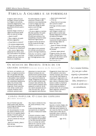 E M E F Al b e rt o Sa n t os D um o n t                                                                                                 Pág in a 7



    FÁBULA: A                       CIGARRA E AS FORMIGAS
 A cigarra, assim como as             No verão seguinte, a cigarra                 __Quem será a essa hora?
 formigas, morava na flores-          continuou a cantar e não                     __ E foi ver.
 ta. A cigarra só curtindo,           construiu a sua casa.Quando                  __Posso ficar em sua casa
 cantando alegremente, e as           o inverno chegou ela nova-                   até o próximo verão?
 formigas só trabalhando,             mente sem abrigo foi pedir                   A formiga convidou-a para
 guardando alimento para o            ajuda a outra formiga.                       entrar.
 inverno.                             __Quem é você?                               Passou o inverno, a prima-
 Quando chega o inverno, a            __Eu sou a cigarra, a cantora                vera, chegou o verão, a ci-
 cigarra vai procurar ajuda,          dos dias quentes. Vim pedir                  garra voltou a cantar pela
 bate na casa da formiga.             ajuda, tenho fome e frio.                    floresta alegrando e animan-
 __Quem é você?                       Ah,você que cantava e nos                    do todas as formigas.
 __Sou a cigarra, vim pedir           atrapalhava, enquanto traba-                 O inverno chegou, a cigarra
 comida e agasalho!                   lhávamos? Agora dance!                       novamente foi pedir ajuda a
 __O que fazia no inverno?            A cigarra morreu de fome e                   outra formiga. Bateu na
                                      frio por causa da formiga                    porta “toc...toc...”
 __Eu cantava alegremente.            invejosa. (Maria Isabel Lima Soares –6º A)   __Quem é? Disse a formiga.
 __Ah, é? Era você que canta-
 va, enquanto eu trabalhava?                                                       __Sou a cigarra, a cantora
                                      Uma cigarra vivia cantando
                                                                                   da floresta.
 __Sim, era eu. Agora estou           em cima de uma árvore en-
 passando frio e fome, será           quanto a formiga trabalhava.                 __Cantava, agora dance!
 que você poderia me ajudar?          Certa dia, no inverno, a cigar-              A cigarra morreu. No outro
 __Claro, que sim, pois você          ra bateu na porta da formi-                  verão, a floresta ficou mais
 ajudava com seu canto, en-           ga. A formiga pensou e dis-                  triste, pois não tinha o canto
 quanto eu trabalhava.                se:                                          da cigarra para alegrar.
                                                                                   (Ramon Jesus Reis- 6º A)


 OS MÚSICOS DE BREMEN: ATRÁS DE UM
 GRANDE SONHO-LIDIANE GISELE DO N. SOUZA,6ºB                                                                           Ler e recontar histórias,
 Um burro, um cachorro, um            descansar no meio do mato.                   Chegando lá, foram falar com          faz com que o aluno
 gato, e um galo se encontra-         Estavam embaixo de uma                       o Rei, pediram a ele instru-
 vam em grandes dificulda-            grande árvore quando avista-                 mentos musicais, para monta-        organize o pensamento
 des, pois já estavam velhos          ram uma luz ao longe, decidi-                rem a banda. Dias depois ar-
 e não podiam mais trabalhar          ram ir para lá em busca de                   ranjaram um lugar para o pri-        de acordo com os fatos
 como antes, então seus do-           abrigo. Chegando lá encontra-                meiro show: o Galo era o voca-
 nos pretendiam desfazer-se           ram um casa humilde onde                     lista, o Burro o flautista,o Gato     lidos, interprete-os e
 deles. Os animais então              moravam dois velhinhos. Ba-                  tocava o violão e o Cachorro
 decidiram tentar a sorte             teram à porta e pediram para                 tocava a bateria. Depois de         reconte de acordo com o
 longe dali. Foram para Bre-          passarem a noite ali. Os do-                 muito ensaio aconteceu o
 men, tentar a sorte como             nos deram pousada aos ani-                   primeiro show, foi um sucesso.          seu entendimento.
 músicos. Andaram até o               mais. No outro dia, os ani-                  Assim seguiram carreira e
 anoitecer, pararam para              mais seguiram para Bremen.                   ficaram muito ricos.


   CONTO POPULAR:                              O CASO DO ESPELHO
 (RICARDO AZEVEDO)


 Era um homem que não                 não, mas é o retrato do meu                  fosse outra mulher.
 sabia quase nada. Morava             pai. Você conheceu o meu                     Quando o marido chegou, ela
 muito longe da cidade numa           pai?                                         disse um monte para ele. A
 floresta esquecida.                  O dono da loja disse de novo                 mãe dela ouviu a gritaria, foi
 Um dia precisando ir à cida-         que aquilo era um espelho                    ver o que era. Ela viu o retrato
 de, passou enfrente a uma            de vidro e moldura de madei-                 e falou para a filha não se
 loja e viu um espelho depen-         ra.                                          preocupar ,pois a mulher do
 durado. O homem gritou, já           O homem comprou o espe-                      retrato já estava com os dois
 com o espelho nas mãos:              lho,levou para casa e o guar-                pés na cova.
 _O que o retrato do meu pai          dou na gaveta da penteadei-                                    (Igor 6º C)
 faz aqui?                            ra. No outro dia ele foi traba-
 _Isso é um retrato,_disse o          lhar, e a curiosa da mulher
 dono da loja.                        dele foi ver o que era, quan-
                                      do abriu o pacote viu ela
 _Não sei se é espelho ou             mesma, pensou então que
 