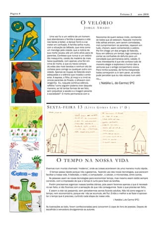 Pág in a 8                                                                          V ol u m e 2      an o 2 0 1 0


                                              O VELÓRIO
                                                 JORGE AMADO

                Uma vez fui a um velório de um homem         fisionomia de quem estava rindo, zombando
             que abandonara a família e passara a vida       de todos que ali estavam. Naquele momento
             nos bares a beber, a dançar forró e a se        três velhas entram, sem serem convidadas,
             meter em confusão. A família sofria muito,      mal cumprimentam os parentes, reparam em
             com a situação do bêbado, que vivia como        tudo, choram, saem comentando o velório.
             um mendigo pela cidade, que a notícia da        Por fim chega um dos amigos do falecido,
             sua morte causou até um certo alívio para os    ficou em silêncio um tempo, logo começou a
             parentes. Confesso que nunca vi um velório      contar as confusões do defunto para um
             tão mesquinho, caixão de madeira da mais        convidado que permanecia sério, calado. O
             baixa qualidade, com apenas uma flor em         mais interessante é que ele contava tudo de
             cima do morto, a que eu havia compra-           maneira alegre e explorava o humor das a-
             do,velas das mais baratas e nenhum ato de       venturas que o antigo companheiro vivera.
             cortesia para comigo ou qualquer outro con-     Para minha surpresa, de forma inesperada
             vidado. Apenas as roupas do falecido eram       todos começaram a rir sem parar, só então
             adequadas e o silêncio que invadia o ambi-      pude perceber que eu não estava num veló-
             ente. A esposa, o filho, já moço e a irmã os
                                                             rio...
             únicos parentes do finado, o olhavam com
             vergonha. Eu, naquele contínuo silêncio,           ( Natália L. do Carmo) 9ºC
             refletia:”como alguém poderia viver daquela
             maneira, se há tantas formas de ser feliz,
             sem prejudicar a saúde e a imagem perante
             a sociedade? O morto permanecia com a




             SEX TA -FEI R A 1 3                  (LÍVIA GOMES LIMA 1º D )




                       O T E M P O N A N O S S A V I DA
             Vivemos num mundo chamado „moderno‟, onde as coisas acontecem de uma maneira muito rápida.
                 O tempo passa rápido porque nós o gastamos, fazendo uso das novas tecnologias, que parecem
             facilitar a nossa vida. A televisão, o rádio, o computador , o celular, o microondas, entre outros.
                 As pessoas usam as novas tecnologias para economizar tempo, mas mesmo assim estão sempre
             correndo, com a impressão de que o tempo é curto para fazer as tarefas.
                 Porém precisamos organizar nossas tarefas diárias, pois assim faremos apenas o que é necessá-
             rio ser feito, e não ficamos com a sensação de que não conseguimos fazer o que precisa ser feito.
                 E assim a vida vai passando, sem percebermos vamos ficando adultos. Não há como segurar o
             tempo, nem economizá-lo, porque ele não se acumula, ele flui. Então o melhor a se fazer é aprovei-
             tar o tempo que é precioso, curtindo cada etapa da nossa vida.
                                                                                    ( Natália L.do Carmo 9ºC)

             As ilustrações ao lado, foram confeccionadas para concorrem à capa do livro de poesias. Depois de
             escolhida a vencedora divulgaremos os autores.
 