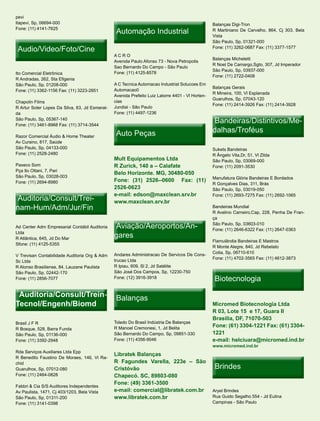 pevi
Itapevi, Sp, 06694-000                                                                            Balanças Digi-Tron
Fone: (11) 4141-7625
                                                 Automação Industrial                             R Martiniano De Carvalho, 864, Cj 303, Bela
                                                                                                  Vista
                                                                                                  São Paulo, Sp, 01321-000
 Audio/Video/Foto/Cine                                                                            Fone: (11) 3262-0687 Fax: (11) 3377-1577
                                                ACRO
                                                                                                  Balanças Micheletti
                                                Avenida Paulo Afonso 73 - Nova Petropolis
                                                                                                  R Noel De Camargo,Sgto, 307, Jd Imperador
                                                Sao Bernardo Do Campo - São Paulo
                                                                                                  São Paulo, Sp, 03937-000
Ito Comercial Eletrônica                        Fone: (11) 4125-8578
                                                                                                  Fone: (11) 2722-0408
R Andradas, 262, Sta Efigenia
São Paulo, Sp, 01208-000                        A C Tecnica Automacao Industrial Solucoes Em
                                                                                                  Balanças Gerais
Fone: (11) 3362-1156 Fax: (11) 3223-2851        Automacao0
                                                                                                  R Mineira, 100, Vl Esplanada
                                                Avenida Prefeito Luiz Latorre 4401 - Vl Horten-
                                                                                                  Guarulhos, Sp, 07043-120
Chapolin Films                                  cias
                                                                                                  Fone: (11) 2414-3926 Fax: (11) 2414-3928
R Artur Soter Lopes Da Silva, 63, Jd Esmeral-   Jundiai - São Paulo
da                                              Fone: (11) 4497-1236
São Paulo, Sp, 05367-140
Fone: (11) 3461-8968 Fax: (11) 3714-3544
                                                                                                   Bandeiras/Distintivos/Me-
                                                                                                   Bandeiras/Distintivos/Me-
                                                 Auto Peças                                       dalhas/Troféus
Razor Comercial Áudio & Home Theater
Av Cursino, 817, Saúde
São Paulo, Sp, 04133-000                                                                          Sukets Bandeiras
Fone: (11) 2528-2480                                                                              R Ângelo Vita,Dr, 51, Vl Zilda
                                                Mult Equipamentos Ltda                            São Paulo, Sp, 03069-000
Paxeco Som                                      R Zurick, 140 a – Calafate                        Fone: (11) 2091-3530
Pça Ilo Ottani, 7, Pari
                                                Belo Horizonte. MG, 30480-050
São Paulo, Sp, 03028-003                                                                          Manufatura Glória Bandeiras E Bordados
Fone: (11) 2694-8980                            Fone: (31) 2526--0600 Fax: (11)
                                                                                                  R Gonçalves Dias, 311, Brás
                                                2526-0623                                         São Paulo, Sp, 03019-050
                                                e-mail: edson@maxclean.srv.br
 Auditoria/Consult/Trei-
 Auditoria/Consult/Trei-
                                                                                                  Fone: (11) 2693-7275 Fax: (11) 2692-1065
                                                www.maxclean.srv.br
nam-Hum/Adm/Jur/Fin                                                                               Bandeiras Mundial
                                                                                                  R Avelino Carneiro,Cap, 228, Penha De Fran-
                                                                                                  ça
Ad Center Adm Empresarial Contábil Auditoria     Aviação/Aeroportos/An-
                                                 Aviação/Aeroportos/An-                           São Paulo, Sp, 03603-010
                                                                                                  Fone: (11) 2646-6322 Fax: (11) 2647-0363
Ltda
R Atlântica, 645, Jd Do Mar                     gares
                                                                                                  Flamulândia Bandeiras E Mastros
Sfone: (11) 4125-5355
                                                                                                  R Monte Alegre, 840, Jd Rebelato
                                                Andares Administracao De Servicos De Cons-        Cotia, Sp, 06710-610
V Trevisan Contabilidade Auditoria Org & Adm
                                                trucao Ltda                                       Fone: (11) 4702-3565 Fax: (11) 4612-3873
Sc Ltda
R Alonso Brasiliense, 84, Lauzane Paulista      R Ipiau, 609, Sl 2, Jd Satélite
São Paulo, Sp, 02442-170                        São José Dos Campos, Sp, 12230-750
Fone: (11) 2856-7077                            Fone: (12) 3916-3918                               Biotecnologia

 Auditoria/Consult/Trein-                        Balanças
Tecnol/Engenh/Biomd                                                                               Micromed Biotecnologia Ltda
                                                                                                  R 03, Lote 15 e 17, Guara II
                                                                                                  Brasilia, DF, 71070-503
Brasil J F R                                    Toledo Do Brasil Indústria De Balanças
                                                R Manoel Cremonesi, 1, Jd Belita                  Fone: (61) 3304-1221 Fax: (61) 3304-
R Bosque, 528, Barra Funda
São Paulo, Sp, 01136-000                        São Bernardo Do Campo, Sp, 09851-330              1221
Fone: (11) 3392-2948                            Fone: (11) 4356-9046                              e-mail: helciuara@micromed.ind.br
                                                                                                  www.micromed.ind.br
Rda Serviços Auxiliares Ltda Epp
                                                Libratek Balanças
R Benedito Faustino De Moraes, 146, Vl Ra-
                                                R Fagundes Varella, 223e – São
                                                                                                   Brindes
chid
Guarulhos, Sp, 07012-080                        Cristóvão
Fone: (11) 2464-0828                            Chapecó. SC, 89803-080
                                                Fone: (49) 3361-3500
Fabbri & Cia S/S Auditores Independentes
Av Paulista, 1471, Cj 403/1203, Bela Vista      e-mail: comercial@libratek.com.br                 Aryel Brindes
São Paulo, Sp, 01311-200                        www.libratek.com.br                               Rua Guido Segalho 554 - Jd Eulina
Fone: (11) 3141-0398                                                                              Campinas - São Paulo
 