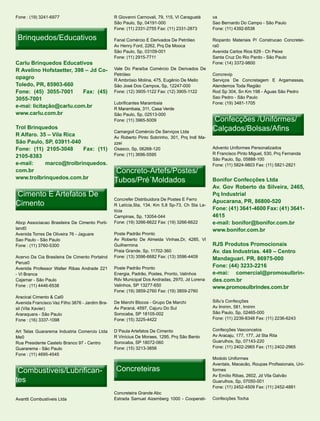 Fone : (19) 3241-6977                            R Giovanni Carnovali, 79, 115, Vl Caraguatá    va
                                                 São Paulo, Sp, 04191-000                       Sao Bernardo Do Campo - São Paulo
                                                 Fone: (11) 2331-2755 Fax: (11) 2331-2873       Fone: (11) 4392-6538

 Brinquedos/Educativos                           Fanal Comércio E Derivados De Petróleo         Riopardo Materiais P/ Construcao Concretei-
                                                 Av Henry Ford, 2262, Prq Da Mooca              ra0
                                                 São Paulo, Sp, 03109-001                       Avenida Carlos Rios 629 - Ch Peixe
                                                 Fone: (11) 2915-7711                           Santa Cruz Do Rio Pardo - São Paulo
Carlu Brinquedos Educativos                                                                     Fone: (14) 3372-9800
R Avelino Hofstaetter, 398 – Jd Co-              Vale Do Paraíba Comércio De Derivados De
                                                 Petróleo                                       Concrevip
opagro                                           R Ambrósio Molina, 475, Eugênio De Mello       Serviços De Concretagem E Argamassas,
Toledo, PR, 85903-660                            São José Dos Campos, Sp, 12247-000             Atendemos Toda Região
Fone: (45) 3055-7001      Fax: (45)              Fone: (12) 3905-1122 Fax: (12) 3905-1122       Rod Sp 304, Sn Km 198 - Águas São Pedro
3055-7001                                                                                       Sao Pedro - São Paulo
                                                 Lubrificantes Marambaia                        Fone: (19) 3481-1705
e-mai: licitação@carlu.com.br                    R Marambaia, 311, Casa Verde
www.carlu.com.br                                 São Paulo, Sp, 02513-000
                                                 Fone: (11) 3965-5009                           Confecções /Unifórmes/
Trol Brinquedos
                                                 Camargoil Comércio De Serviços Ltda
                                                                                                Calçados/Bolsas/Afins
R Alfaro. 35 – Vila Rica                         Av Roberto Pinto Sobrinho, 301, Prq Indl Ma-
São Paulo, SP, 03911-040                         zzei
Fone: (11) 2105-3048     Fax: (11)               Osasco, Sp, 06268-120                          Advento Uniformes Personalizados
                                                 Fone: (11) 3696-5595                           R Francisco Pinto Miguel, 530, Prq Fernanda
2105-8383
                                                                                                São Paulo, Sp, 05888-100
e-mail:     marco@trolbrinquedos.                                                               Fone: (11) 5824-9803 Fax: (11) 5821-2821
com.br                                           Concreto-Artefs/Postes/
www.trolbrinquedos.com.br
                                                 Tubos/Pré´Moldados                             Bonifor Confecções Ltda
                                                                                                Av. Gov Roberto da Silveira, 2465,
Cimento E Artefatos De                                                                          Pq Industrial
                                                 Concrefer Distribuidora De Postes E Ferro
Cimento                                          R Letícia,Sta, 134, Km 5,8 Sp-73, Ch Sta Le-
                                                                                                Apucarana, PR, 86800-520
                                                 tícia                                          Fone: (41) 3641-4600 Fax: (41) 3641-
                                                 Campinas, Sp, 13054-044                        4615
Abcp Associacao Brasileira De Cimento Porti-     Fone: (19) 3266-6622 Fax: (19) 3266-6622       e-mail: bonifor@bonifor.com.br
land0                                                                                           www.bonifor.com.br
Avenida Torres De Oliveira 76 - Jaguare          Poste Padrão Pronto
Sao Paulo - São Paulo                            Av Roberto De Almeida Vinhas,Dr, 4285, Vl
Fone : (11) 3760-5300                            Guilhermina                                    RJS Produtos Promocionais
                                                 Praia Grande, Sp, 11702-360                    Av. das Industrias. 449 – Centro
Acervo Da Cia Brasileira De Cimento Portalnd     Fone: (13) 3596-6682 Fax: (13) 3596-4409       Mandaguari. PR, 86975-000
Perus0
Avenida Professor Walter Ribas Andrade 221       Poste Padrão Pronto                            Fone: (44) 3233-2216
- Vl Branca                                      Energia, Padrão, Postes, Pronto, Valinhos      e-mai: comercial@promosulbrin-
Cajamar - São Paulo                              Rdv Municipal Dos Andradas, 2970, Jd Lorena    des.com.br
Fone : (11) 4446-6538                            Valinhos, SP 13277-650                         www.promosulbrindes.com.br
                                                 Fone: (19) 3859-2760 Fax: (19) 3859-2760
Aracical Cimento & Cal0
Avenida Francisco Vaz Filho 3876 - Jardim Bra-   De Marchi Blocos - Grupo De Marchi             Sillu’s Confecções
sil (Vila Xavier)                                Av Paraná, 4597, Cajuru Do Sul                 Av Imirim, 581, Imirim
Araraquara - São Paulo                           Sorocaba, SP 18105-002                         São Paulo, Sp, 02465-000
Fone : (16) 3337-1098                            Fone: (15) 3225-4422                           Fone: (11) 2239-8348 Fax: (11) 2236-6243

Art Telas Guararema Industria Comercio Ltda      D´Paula Artefatos De Cimento                   Confecções Vasconcelos
Me0                                              R Vinícius De Moraes, 1295, Prq São Bento      Av Aracaju, 177, 177, Jd Sta Rita
Rua Presidente Castelo Branco 97 - Centro        Sorocaba, SP 18072-060                         Guarulhos, Sp, 07143-220
Guararema - São Paulo                            Fone: (15) 3213-3856                           Fone: (11) 2402-2965 Fax: (11) 2402-2965
Fone : (11) 4695-4545
                                                                                                Modolo Uniformes
                                                                                                Aventais, Macacão, Roupas Profissionais, Uni-
 Combustiveis/Lubrifican-
 Combustiveis/Lubrifican-                         Concreteiras                                  formes
                                                                                                Av Emílio Ribas, 2602, Jd Vila Galvão
tes                                                                                             Guarulhos, Sp, 07050-001
                                                                                                Fone: (11) 2452-4509 Fax: (11) 2452-4881
                                                 Concreteira Grande Abc
Avantti Combustíveis Ltda                        Estrada Samuel Aizemberg 1000 - Cooperati-     Confecções Tocha
 