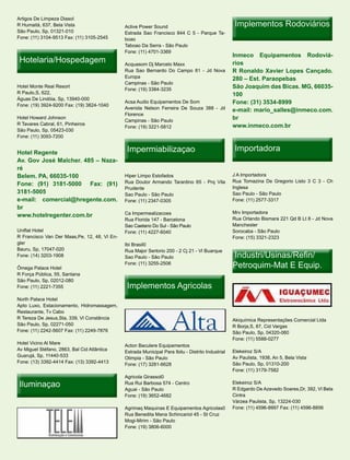 Artigos De Limpeza Diasol
R Humaitá, 637, Bela Vista                    Aclive Power Sound                                    Implementos Rodoviários
São Paulo, Sp, 01321-010                      Estrada Sao Francisco 844 C 5 - Parque Ta-
Fone: (11) 3104-9513 Fax: (11) 3105-2545      boao
                                              Taboao Da Serra - São Paulo
                                              Fone: (11) 4701-3369
                                                                                                   Inmeco Equipamentos Rodoviá-
 Hotelaria/Hospedagem                         Acquasom Dj Marcelo Maxx                             rios
                                              Rua Sao Bernardo Do Campo 81 - Jd Nova               R Ronaldo Xavier Lopes Cançado.
                                              Europa                                               280 – Est. Paraopebas
                                              Campinas - São Paulo
Hotel Monte Real Resort
                                              Fone: (19) 3384-3235
                                                                                                   São Joaquim das Bicas. MG, 66035-
R Paulo,S, 622,                                                                                    100
Águas De Lindóia, Sp, 13940-000
Fone: (19) 3924-9200 Fax: (19) 3824-1040
                                              Acsa Audio Equipamentos De Som                       Fone: (31) 3534-8999
                                              Avenida Nelson Ferreira De Souza 388 - Jd            e-mail: mario_salles@inmeco.com.
                                              Florence
Hotel Howard Johnson
                                              Campinas - São Paulo
                                                                                                   br
R Tavares Cabral, 61, Pinheiros                                                                    www.inmeco.com.br
                                              Fone: (19) 3221-5812
São Paulo, Sp, 05423-030
Fone: (11) 3093-7200


Hotel Regente                                  Impermiabilizaçao                                    Importadora
Av. Gov José Malcher. 485 – Naza-
ré
Belem. PA, 66035-100                          Hiper Limpo Estofados                                J A Importadora
                                              Rua Doutor Armando Tarantino 65 - Prq Vila           Rua Tomazina De Gregorio Listo 3 C 3 - Ch
Fone: (91) 3181-5000 Fax: (91)
                                              Prudente                                             Inglesa
3181-5005                                     Sao Paulo - São Paulo                                Sao Paulo - São Paulo
e-mail: comercial@hregente.com.               Fone: (11) 2347-0305                                 Fone: (11) 2577-3317
br
                                              Ca Impermealizacoes                                  Mrv Importadora
www.hotelregenter.com.br
                                              Rua Florida 147 - Barcelona                          Rua Orlando Bismara 221 Qd B Lt 8 - Jd Nova
                                              Sao Caetano Do Sul - São Paulo                       Manchester
Uniflat Hotel                                 Fone: (11) 4227-6040                                 Sorocaba - São Paulo
R Francisco Van Der Maas,Pe, 12, 48, Vl En-                                                        Fone: (15) 3321-2323
gler                                          Ibi Brasil0
Bauru, Sp, 17047-020                          Rua Major Sertorio 200 - 2 Cj 21 - Vl Buarque
Fone: (14) 3203-1908                          Sao Paulo - São Paulo                                Industri/Usinas/Refin/
Ômega Palace Hotel
                                              Fone: (11) 3255-2506
                                                                                                   Petroquim-Mat E Equip.
R Força Pública, 55, Santana
São Paulo, Sp, 02012-080
Fone: (11) 2221-7355                           Implementos Agricolas
North Palace Hotel
Apto Luxo, Estacionamento, Hidromassagem,
Restaurante, Tv Cabo
R Tereza De Jesus,Sta, 339, Vl Constância                                                          Akiquímica Representações Comercial Ltda
São Paulo, Sp, 02271-050                                                                           R Borja,S, 87, Cid Vargas
Fone: (11) 2242-5607 Fax: (11) 2249-7876                                                           São Paulo, Sp, 04320-060
                                                                                                   Fone: (11) 5588-0277
Hotel Vicino Al Mare
                                              Acton Baculere Equipamentos
Av Miguel Stéfano, 2863, Bal Cid Atlântica                                                         Elekeiroz S/A
                                              Estrada Municipal Para Ibitu - Distrito Industrial
Guarujá, Sp, 11440-533                                                                             Av Paulista, 1938, An 5, Bela Vista
                                              Olimpia - São Paulo
Fone: (13) 3392-4414 Fax: (13) 3392-4413                                                           São Paulo, Sp, 01310-200
                                              Fone: (17) 3281-6628
                                                                                                   Fone: (11) 3179-7582
                                              Agricola Girassol0
 Iluminaçao                                   Rua Rui Barbosa 574 - Centro
                                              Aguai - São Paulo
                                                                                                   Elekeiroz S/A
                                                                                                   R Edgardo De Azevedo Soares,Dr, 392, Vl Bela
                                              Fone: (19) 3652-4682                                 Cintra
                                                                                                   Várzea Paulista, Sp, 13224-030
                                              Agrimaq Maquinas E Equipamentos Agricolas0           Fone: (11) 4596-8997 Fax: (11) 4596-8856
                                              Rua Benedita Mana Schincariol 45 - St Cruz
                                              Mogi-Mirim - São Paulo
                                              Fone: (19) 3806-6000
 
