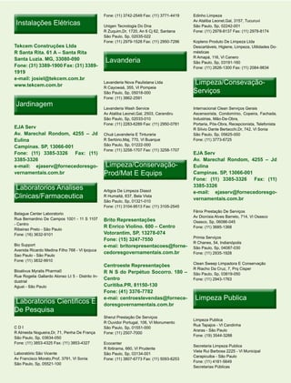 Fone: (11) 3742-2549 Fax: (11) 3771-4419   Edinho Limpeza

 Instalações Elétricas                            Unigen Tecnologia Do Dna
                                                                                             Av Ataliba Leonel,Gal, 3157, Tucuruvi
                                                                                             São Paulo, Sp, 02242-001
                                                  R Zuquim,Dr, 1720, An 6 Cj 62, Santana     Fone: (11) 2978-8137 Fax: (11) 2978-8174
                                                  São Paulo, Sp, 02035-022
                                                  Fone: (11) 2979-1528 Fax: (11) 2950-7296   Kopleno Produto De Limpeza Ltda
Tekcem Construções Ltda                                                                      Descartáveis, Higiene, Limpeza, Utilidades Do-
R Santa Rita. 61 A – Santa Rita                                                              mésticas

                                                   Lavanderia
                                                                                             R Amapá, 116, Vl Canero
Santa Luzia. MG, 33080-090
                                                                                             São Paulo, Sp, 03191-160
Fone: (31) 3389-1900 Fax: (31) 3389-                                                         Fone: (11) 2626-1300 Fax: (11) 2084-9834
1919
e-mail: josiel@tekcem.com.br
www.tekcem.com.br
                                                  Lavanderia Nova Paulistana Ltda            Limpeza/Consevação-
                                                                                             Serviços
                                                  R Cayowaá, 355, Vl Pompeia
                                                  São Paulo, Sp, 05018-000
                                                  Fone: (11) 3862-2591
 Jardinagem
                                                  Lavanderia Wash Service                    Internacional Clean Serviços Gerais
                                                  Av Ataliba Leonel,Gal, 2503, Carandiru     Ascensorista, Condomínio, Copeira, Fachada,
                                                  São Paulo, Sp, 02033-010                   Industrias, Mão-De-Obra,
                                                  Fone: (11) 2283-6289 Fax: (11) 2950-0781   Portaria, Pós-Obra, Recepcionista, Telefonista
EJA Serv                                                                                     R Sílvio Dante Bertacchi,Dr, 742, Vl Sonia
Av. Marechal Rondom, 4255 – Jd                    Chuá Lavanderia E Tinturaria               São Paulo, Sp, 05625-000
Eulina                                            R Sertório,Maj, 770, Vl Buarque            Fone: (11) 3773-6725
                                                  São Paulo, Sp, 01222-000
Campinas. SP, 13066-001
                                                  Fone: (11) 3258-1707 Fax: (11) 3258-1707
Fone: (11) 3385-3326 Fax: (11)                                                               EJA Serv
3385-3326                                                                                    Av. Marechal Rondom, 4255 – Jd
e-mail: ejaserv@fornecedoresgo-                   Limpeza/Conservação-                       Eulina
vernamentais.com.br                               Prod/Mat E Equips                          Campinas. SP, 13066-001
                                                                                             Fone: (11) 3385-3326 Fax: (11)
Laboratorios Analises                             Artigos De Limpeza Diasol
                                                                                             3385-3326
                                                                                             e-mail: ejaserv@fornecedoresgo-
Clinicas/Farmaceutica                             R Humaitá, 637, Bela Vista
                                                                                             vernamentais.com.br
                                                  São Paulo, Sp, 01321-010
                                                  Fone: (11) 3104-9513 Fax: (11) 3105-2545
                                                                                             Fênix Prestação De Serviços
Balague Center Laboratorio
                                                                                             Av Dionísia Alves Barreto, 714, Vl Osasco
Rua Bernardino De Campos 1001 - 11 S 1107         Brito Representações                       Osasco, Sp, 06086-045
- Centro
                                                  R Enrico Violino. 600 – Centro             Fone: (11) 3685-1368
Ribeirao Preto - São Paulo
Fone: (16) 3632-9101                              Votorantim, SP, 13278-074
                                                                                             Primia Serviços
                                                  Fone: (15) 3247-7550
                                                                                             R Chanes, 54, Indianópolis
Bio Support                                       e-mai: britorepresentacoes@forne-          São Paulo, Sp, 04087-030
Avenida Ricardo Medina Filho 768 - Vl Ipojuca
                                                  cedoresgovernamentais.com.br               Fone: (11) 2935-1928
Sao Paulo - São Paulo
Fone: (11) 3832-9910
                                                                                             Clean Sweep Limpadora E Conservação
                                                  Centroeste Representações
                                                                                             R Riacho Da Cruz, 7, Prq Cisper
Bioativus Myralis Pharma0                         R N S do Perpétuo Socorro. 180 –           São Paulo, Sp, 03819-050
Rua Rogelia Gallardo Alonso Lt 5 - Distrito In-
                                                  Centro                                     Fone: (11) 2943-1763
dustrial
Aguai - São Paulo                                 Curitiba.PR, 81150-130
                                                  Fone: (41) 3376-7782

Laboratorios Cientificos E
                                                  e-mai: centroestevendas@fornece-            Limpeza Publica
                                                  doresgovernamentais.com.br
De Pesquisa
                                                  Sherut Prestação De Serviços
                                                                                             Limpeza Publica
                                                  R Ouvidor Portugal, 106, Vl Monumento
                                                                                             Rua Tapajos - Vl Candinha
CDI                                               São Paulo, Sp, 01551-000
                                                                                             Araras - São Paulo
R Almeida Nogueira,Dr, 71, Penha De França        Fone: (11) 2507-7000
                                                                                             Fone: (19) 3544-3288
São Paulo, Sp, 03634-050
Fone: (11) 3853-4325 Fax: (11) 3853-4327          Ecocenter
                                                                                             Secretaria Limpeza Publica
                                                  R Ibitirama, 660, Vl Prudente
                                                                                             Viela Rui Barbosa 2225 - Vl Municipal
Laboratório São Vicente                           São Paulo, Sp, 03134-001
                                                                                             Carapicuiba - São Paulo
Av Francisco Morato,Prof, 3791, Vl Sonia          Fone: (11) 3807-6773 Fax: (11) 5093-6253
                                                                                             Fone: (11) 4181-5649
São Paulo, Sp, 05521-100
                                                                                             Secretarias Públicas
 