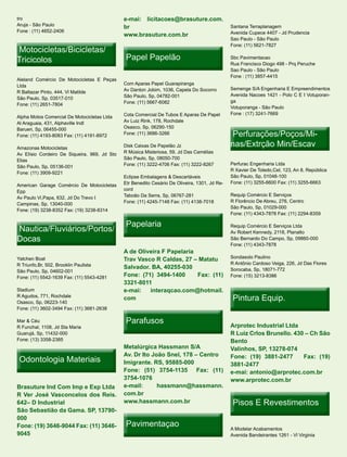 tro                                           e-mai: licitacoes@brasuture.com.
Aruja - São Paulo
                                              br                                               Santana Terraplanagem
Fone : (11) 4652-2406                                                                          Avenida Cupece 4407 - Jd Prudencia
                                              www.brasuture.com.br
                                                                                               Sao Paulo - São Paulo
                                                                                               Fone: (11) 5621-7827
Motocicletas/Bicicletas/
Tricicolos                                     Papel Papelão                                   Sbc Pavimentacao
                                                                                               Rua Francisco Diogo 498 - Prq Peruche
                                                                                               Sao Paulo - São Paulo
                                                                                               Fone : (11) 3857-4415
Aleland Comércio De Motocicletas E Peças
Ltda                                          Com Aparas Papel Guarapiranga
                                              Av Danton Jobim, 1036, Capela Do Socorro         Semenge S/A Engenharia E Empreendimentos
R Baltazar Pinto, 444, Vl Matilde
                                              São Paulo, Sp, 04782-001                         Avenida Nacoes 1421 - Polo C E I Votuporan-
São Paulo, Sp, 03517-010
                                              Fone: (11) 5667-6082                             ga
Fone: (11) 2651-7804
                                                                                               Votuporanga - São Paulo
                                              Cota Comercial De Tubos E Aparas De Papel        Fone : (17) 3241-7669
Alpha Motos Comercial De Motocicletas Ltda
Al Araguaia, 431, Alphaville Indl             Av Luiz Rink, 178, Rochdale
Barueri, Sp, 06455-000                        Osasco, Sp, 06290-150
Fone: (11) 4193-8083 Fax: (11) 4191-8972      Fone: (11) 3686-3266                              Perfurações/Poços/Mi-
                                                                                                Perfurações/Poços/Mi-
Amazonas Motocicletas                         Disk Caixas De Papelão Jz                        nas/Extrção Min/Escav
Av Elísio Cordeiro De Siqueira, 969, Jd Sto   R Música Misteriosa, 59, Jd Das Camélias
Elias                                         São Paulo, Sp, 08050-700
                                              Fone: (11) 3222-4706 Fax: (11) 3222-8267         Perfurac Engenharia Ltda
São Paulo, Sp, 05136-001
                                                                                               R Xavier De Toledo,Cel, 123, An 8, República
Fone: (11) 3909-9221
                                              Eclipse Embalagens & Descartáveis                São Paulo, Sp, 01048-100
                                              Etr Benedito Cesário De Oliveira, 1301, Jd Re-   Fone: (11) 3255-6600 Fax: (11) 3255-6663
American Garage Comércio De Motocicletas
Epp                                           cord
                                              Taboão Da Serra, Sp, 06767-281                   Requip Comércio E Serviços
Av Paulo Vi,Papa, 632, Jd Do Trevo I
                                              Fone: (11) 4245-7148 Fax: (11) 4138-7018         R Florêncio De Abreu, 276, Centro
Campinas, Sp, 13040-000
                                                                                               São Paulo, Sp, 01029-000
Fone: (19) 3238-8352 Fax: (19) 3238-8314
                                                                                               Fone: (11) 4343-7878 Fax: (11) 2294-8359

                                               Papelaria
Nautica/Fluviários/Portos/                                                                     Requip Comércio E Serviços Ltda
                                                                                               Av Robert Kennedy, 2118, Planalto
Docas                                                                                          São Bernardo Do Campo, Sp, 09860-000
                                                                                               Fone: (11) 4343-7878
                                              A de Oliveira F Papelaria
Yatchen Boat                                                                                   Sondasolo Paulino
                                              Trav Vasco R Caldas, 27 – Matatu
R Triunfo,Br, 502, Brooklin Paulista                                                           R Antônio Cardoso Veiga, 226, Jd Das Flores
                                              Salvador. BA, 40255-030                          Sorocaba, Sp, 18071-772
São Paulo, Sp, 04602-001
Fone: (11) 5542-1639 Fax: (11) 5543-4281      Fone: (71) 3494-1400      Fax: (11)              Fone: (15) 3213-8386
                                              3321-8011
Stadium                                       e-mai:   interaqcao.com@hotmail.
R Agudos, 771, Rochdale
Osasco, Sp, 06223-140
                                              com                                               Pintura Equip.
Fone: (11) 3602-3494 Fax: (11) 3681-2638

Mar & Céu                                      Parafusos                                       Arprotec Industrial Ltda
R Funchal, 1108, Jd Sta Maria
Guarujá, Sp, 11432-000                                                                         R Luiz Crlos Brunello. 430 – Ch São
Fone: (13) 3358-2385                                                                           Bento
                                              Metalúrgica Hassmann S/A                         Valinhos, SP, 13278-074
                                              Av. Dr Ito João Snel, 178 – Centro
 Odontologia Materiais                        Imigrante. RS, 95885-000
                                                                                               Fone: (19) 3881-2477      Fax: (19)
                                                                                               3881-2477
                                              Fone: (51) 3754-1135 Fax: (11)                   e-mai: antonio@arprotec.com.br
                                              3754-1076                                        www.arprotec.com.br
Brasuture Ind Com Imp e Exp Ltda              e-mail:      hassmann@hassmann.
R Ver José Vasconcelos dos Reis.              com.br
642– D Industrial                             www.hassmann.com.br                               Pisos E Revestimentos
São Sebastião da Gama. SP, 13790-
000
Fone: (19) 3646-9044 Fax: (11) 3646-           Pavimentaçao                                    A Modelar Acabamentos
9045                                                                                           Avenida Bandeirantes 1261 - Vl Virginia
 
