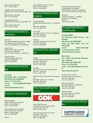 Ribeirao Preto - São Paulo                      Seps 705/905 Bl C S 414 - Asa Sul
Fone : (16) 3610-8833                           Brasilia - Distrito Federal                    Plastiquímica Produtos Químicos
                                                Fone : (61) 3443-4834                          R Luigi Battistini, 120, Batistini
A Modelar Pisos E Revestimentos                                                                São Bernardo Do Campo, Sp, 09842-020
Avenida Doutor Francisco Junqueira 886 - Cen-                                                  Fone: (11) 4397-7200 Fax: (11) 4347-7287
tro                                              Produtos Medicos Odon-
                                                                  Odon-
                                                tologicos
Ribeirao Preto - São Paulo                                                                     Quimiserv
Fone : (16) 2102-1600                                                                          R Elisa De Carvalho, 11, Vl Matilde
                                                                                               São Paulo, Sp, 03530-000
Amodelar Acabamentos                                                                           Telefone |
Avenida Doutor Francisco Junqueira 886 - Cen-   Cirurgica Martinelli                           Fone: (11) 2651-1645
tro                                             Alameda Dos Arapanes 309 Lj 01 - Indianopo-
Ribeirao Preto - São Paulo                      lis
                                                Sao Paulo - São Paulo
                                                                                                Propag/Public/Promo-
                                                                                                Propag/Public/Promo-
Fone : (16) 2102-1600
                                                Fone: (11) 5055-7960

                                                                                               ções/Eventos
 Pneus/Camaras/Borra-
 Pneus/Camaras/Borra-                           Top Consult
                                                Rua Vergueiro 2045 - 01 S 109 - Vila Mariana
chas/Afins                                      Sao Paulo - São Paulo                          Andreoli MS&L
                                                Fone: (11) 5572-0398
                                                                                               Av. Ibirapuera, 2332 14 and – Vila
Abc Pneus                                       Fertiline0                                     Olimpia
Av Francisco Matarazzo,Cde, 838, Fundação       Rua Amalia De Noronha 137 - Pinheiros          São Paulo. SP, 04028-002
São Caetano Do Sul, Sp, 09520-110               Sao Paulo - São Paulo                          Fone: (11) 4053- 8500 Fax: (11)
Fone: (11) 4226-5555 Fax: (11) 4226-5555        Fone: (11) 3064-3822
                                                                                               4053-8508
Xpoynt Pneus                                                                                   e-mail:            cássia.oliveira@
Av Casa Verde, 3050, Casa Verde                  Produtos Para Laborato-
                                                               Laborato-                       br.mslwordwide.com.br
                                                rios
São Paulo, Sp, 02520-300                                                                       www.andreolimsl.com.br
Fone: (11) 3961-1138 Fax: (11) 3951-5251

Caçula De Pneus                                                                                Movi & Art
Av Autonomistas, 3396, Centro                   Almapal                                        Av. Corifeu de Azevedo Marques,
Osasco, Sp, 06090-015                           Avenida Engenheiro Heitor Antonio Eiras Gar-
                                                                                               583 – Butanta
Fone: (11) 3040-6464                            cia 2756 - Jd Esmeralda
                                                Sao Paulo - São Paulo                          São Paulo. SP, 05581-000
                                                Fone: (11) 3735-1666                           Fone: (11) 3722-3691
 Processamento De Da-
                  Da-                           Eco Brasi
                                                                                               e-mai: paulodantas@moviart.com.
dos                                             Rua Serra De Jaire 1539 - Quarta Parada
                                                                                               br
                                                Sao Paulo - São Paulo                          www.moviarte.com.br
                                                Fone: (11) 2601-8700
Top Data                                                                                       Rc Promocoes E Eventos
                                                Genese Produtos Farmaceuticos E Diagnosti-     Rua Silva Jardim 133 - Belenzinho
R Augusta, 524 – Consolação
                                                cos                                            Sao Paulo - São Paulo
São Paulo. SP, 01304-000                        Rua Diogo Vaz 291 Lj 03 - Cambuci              Fone: (11) 2692-7775
Fone: (11) 3154-2140                            Sao Paulo - São Paulo
e-mail:    comercial@topdataweb.                Fone: (11) 3341-6987                           Reencontro Eventos
                                                                                               Rua Sabara 566 S 33 - Higienopolis
com.br
                                                                                               Sao Paulo - São Paulo
www.topdataweb.com.br                           Prod Quimicos/Prod Es-
                                                                   Es-                         Fone: (11) 3258-1699

                                                peciais                                        Somzera Eventos
 Produtos Hospitalares                                                                         Rua Joao Tavora 27 - Jd Adutora
                                                                                               Sao Paulo - São Paulo
                                                                                               Fone: (11) 2705-5204



                                                                                                Recuperaçao De Estrutu-
                                                                                                               Estrutu-
Medical Shopping
Shcgn 712 Bl D Lj 24 - Asa Norte
Brasilia - Distrito Federal
Fone : (61) 3347-5658
                                                Zanini Curtis & Cia Ltda                       ras
                                                R Vital Brasil,Dr, 65, Vl Nova Cumbica
                                                Guarulhos, Sp, 07231-370
Mercado Diagnostica E Hospitalar                Fone: (11) 2412-3185
Sclrn 716 Bl E Lj 24 - Asa Norte
Brasilia - Distrito Federal                     Benzol Produtos Químicos E Limpeza
Fone : (61) 3340-9060                           R Faustolo, 1760, Lapa
                                                São Paulo, Sp, 05041-001
Novocor                                         Fone: (11) 3862-9651
 