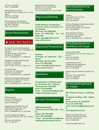 Sao Paulo - São Paulo                          Alphalever Corretora De Seguros
Fone: (11) 2293-6695                           R Bento,S, 45, An 5 Sl 505, Centro          Silos/Depositos/Arma-
                                                                                           Silos/Depositos/Arma-
Delta Sinalizacao E Servicos
                                               São Paulo, Sp, 01011-000
                                               Fone: (11) 3106-0610 Fax: (11) 3112-1086
                                                                                          zens/Containers
Rua Belem De Sao Francisco 190 - Vl Para-
nagua
                                                                                          Brasinper
                                                Segurança/Sistemas
Sao Paulo - São Paulo
Fone: (11) 2544-3290                                                                      Pça República, 36, Lj 8, Centro
                                                                                          Santos, Sp, 11013-010
Diamante Sign Com Comunicacoes                                                            Fone: (13) 3224-6611
Avenida Mateo Bei 382 - Cid Sao Mateus
                                                                                          Rio Pardo Montagens E Manutenção Industrial
Sao Paulo - São Paulo                          Proffit Sistemas de Segurança
Fone: (11) 2011-5919                                                                      R Sérgio Américo Ribeiro, 65,
                                               R Antonio Carlos da Fonseca, 79 –          São José Do Rio Pardo, Sp, 13720-000
                                               Jd da Saúde                                Fone: (19) 3608-6761
                                               São Paulo. SP, 04290-000
 Saude Medicamentos                            Fone: (11) 5062-7222 Fax: (11)             Sauex Indústria E Comércio
                                                                                          Av Graças,N S, 871, Jd Ruyce
                                               5062-7233                                  Diadema, Sp, 09980-000
                                               e-mai: rjabud@proffit.com.br               Fone: (11) 4055-5634 Fax: (11) 4055-5634
                                               www.proffit.com.br

                                                                                           Silos/Depositos/Arma-
                                                                                           Silos/Depositos/Arma-
                                                Segurança/Treinamentos                    zens/Movim De Carga
Bio Equilíbrio Farmácia De Manipulação
Cosméticos, Ervas, Florais, Manipulação De
Fórmulas                                                                                  Leme Armazéns Gerais
R Teodoro Sampaio, 416, Pinheiros                                                         Via Anhanguera, S/N, Km 186 Cx Postal 109,
São Paulo, Sp, 05406-000                       Suatrans
                                                                                          Sta Cruz
Fone: (11) 3085-8248 Fax: (11) 3969-0167       R Borges de Figueiredo. 1257 –             Leme, Sp, 13610-970
                                               Mooca                                      Fone: (19) 3573-6100
Qualityfarma Farmácia De Manipulação
                                               São Paulo. SP, 03110-001
R Turiassu, 1779, Perdizes                                                                Armazéns Gerais Trianon
São Paulo, Sp, 05005-001                       Fone: (11) 3526-3526
                                                                                          Av Marina,Sta, 208, Água Branca
Fone: (11) 3871-1713 Fax: (11) 3871-1713       e-mai: marcel@suatrans.com.br              São Paulo, Sp, 05036-000
                                               www.suatrans.com.br                        Fone: (11) 3873-2422
Farmácia Rouxinol
Av Rouxinol, 481, Indianópolis                                                            Empage Empresa Paulista De Armazéns Ge-
São Paulo, Sp, 04516-000
                                                Serralheria
                                                                                          rais
Fone: (11) 5044-6740 Fax: (11) 5542-6007                                                  R Jussara, 1250, Jd Sta Cecília
                                                                                          Barueri, Sp, 06465-070
Núcleo Farma Farmácia De Manipulação                                                      Fone: (11) 4195-2249
R Voluntários Da Pátria, 3634, Santana
São Paulo, Sp, 02402-400                       Pira Aluminios e Policarbonatos
Fone: (11) 2976-9661 Fax: (11) 2977-5101
                                               Av. São Paulo. 425 – Pauliceia             Sinalização/Engenharia
                                               Piracicaba. SP, 13401-000                  De Tráfego
                                               Fone: (19) 8138-6569
 Seguros                                       e-mai: piraaluminios@fornecedo-
                                               resgovernamentais.com.br                   DPP Dinâmica Placas e Publicida-
                                                                                          de
Marítima Seguros                                                                          R Gregório de Matos, 449 – Vigário
R Xavier De Toledo,Cel, 114,
São Paulo, Sp, 01048-902
                                                Serviços Terceirizados                    Geral
                                                                                          Rio de Janeiro. RJ, 21240-670
Fone: (11) 3335-2990
                                                                                          Fone: (21) 3448-7548
Juliseg Corretora De Seguros De Vida                                                      e-mai: financeiro@dppplacas.com.
R Manoel De Paiva,Pe, 345, Jardim              GHM Administração
                                                                                          br
Santo André, Sp, 09070-230                     R Manoel Garcia Velho. 528 – Cen-
                                                                                          www.dppplacas.com.br
Fone: (11) 4469-6900 Fax: (11) 4123-3500       tro
                                               Cuiaba, MT, 78010-080                      Braslínea Sinalização Viária Ltda
Esparta Corretagens De Seguros
R Domingos De Morais, 1061, Cj 44, Vl Maria-   Fone: (65) 3624-4868                       R América Central, 235, Sto Amaro
na                                             e-mail: ghmadnibistracao@forne-            São Paulo, Sp, 04755-010
São Paulo, Sp, 04009-002                       cedoresgovernamentais.com.br               Fone: (11) 5644-3400
Fone: (11) 3567-3111
                                                                                          Conline Sinalização Viária Ltda
 
