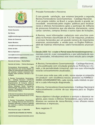 Editorial
                                            Prezado Fornecedor e Parceiros

                                            É com grande satisfação, que estamos lançando a segunda,
                                            Revista Fornecedores Governamentais – Catálogo Nacional.
                                            É um projeto inédito no Brasil e surgiu devido à grande ne-
                                            cessidade encontrada pelos órgãos públicos para localizar
Revista Fornecedores Governamentais
                                            novos e efetivos fornecedores aptos a participar de milhares
                                            de processos licitatórios que são abertos diariamente, como
Diretor Executivo
                                            cartas- convites, compras diretas e outros tipos de licitações.
Ely Ramos

ely@fornecedoresgovernamentais.com.br
                                            A Revista, reuni informações cadastrais com uma lista com-
                                            pleta no formato classificado de A á Z de máquinas, produtos
Diretor de Comercial
                                            e serviços fornecidos por um grande número de importantes
Nestor Monteiro                             empresas, acostumadas a vender para os Órgãos Públicos,
nestor@fornecedoresgovernamentais.com.br    além de matérias informativas sobre Fornecedores anuncian-
                                            tes.
Diretor de Arte

Marcos Splendore                            Desde 2006 foi criado o Portal www.fornecedoresgoverna-
marcos@fornecedoresgovernamentais.com.br    mentais.com.br, e por conseqüência, e por solicitação de nos-
                                            sos associados, introduzimos este novo veículo para comple-
DEPARTAMENTO COMERCIAL
                                            tá- lo.
Gerente de Contas – Ramily Mateo

Gerente de Contas – Patrícia Domingues      A Revista, Fornecedores Governamentais – Catálogo Nacional,
                                            é uma publicação com circulação gratuita as Prefeituras e Es-
Fornecedores Governamentais – Catá-
logo Nacional é uma revista dirigida aos    tado, e de periodicidade trimestral, com isso suas informação
órgãos de administração pública munici-     estarão constantemente atualizadas.
pal, estadual e federal, mostrando infor-
mações sobre produtos, serviços e tec-
nologias.                                   E é com essa visão que, mês a mês, nossa equipe se empenha
A Revista Fornecedores Governamen-          em produzir com excelência nossos produtos na FORNECE -
tais – Catálogo Nacional é distribuída      DORES GOVERNAMENTAIS, cada revista, cada módulo no por-
nominalmente e gratuitamente para os
Departamentos de Compras, diretores         tal e a cada informação diagramada.
de licitação e compras e secretários de
(Obras, Habitação, Saúde, Transporte,
Administração, Saneamento e Etc.), Au-      A Revista, Fornecedores Governamentais– Catálogo Nacional,é
tarquias e Prestadores de Serviços para     indiscutivelmente a vitrine de sua empresa para os Órgãos
Administração Pública.
                                            Públicos.
A Revista Fornecedores Governamentais
é uma publicação bimestral da E. R. Pro.
Art. Ltda.                                  Nosso objetivo é divulgar produtos e serviços e alavancar ne-
                                            gócios, para novos e efetivos fornecedores, para tanto acre -
A Revista Fornecedores Governamen-
tais – Catálogo Nacional não intervirá em   ditamos no sucesso de nossa Revista, e nos eficazes meios
questões referentes a marcas e patentes     eletrônicos e impressos.
por materiais e matérias fornecidas pelo
Anunciante.
                                            Bons negócios !!!
Para Anunciar Ligue: 11 3294-9768

CADASTRA-SE ATRAVÉS DO PORTAL               Ely Ramos
www.fornecedoresgovernamentais.com.br
 