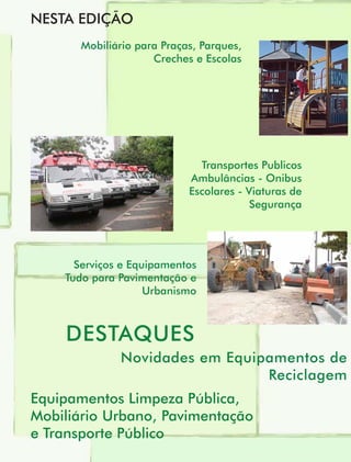 NESTA EDIÇÃO
       Mobiliário para Praças, Parques,
                     Creches e Escolas




                              Transportes Publicos
                            Ambulâncias - Onibus
                            Escolares - Viaturas de
                                         Segurança




      Serviços e Equipamentos
    Tudo para Pavimentação e
                    Urbanismo



    DESTAQUES
              Novidades em Equipamentos de
                                Reciclagem
Equipamentos Limpeza Pública,
Mobiliário Urbano, Pavimentação
e Transporte Público
 