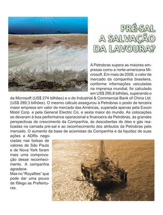 PRÉ-SAL
                                                 A SALVAÇÃO
                                                DA LAVOURA?
                                              A Petrobras supera as maiores em-
                                              presas como a norte-americana Mi-
                                              crosoft. Em maio de 2008, o valor de
                                              mercado da companhia brasileira,
                                              conforme informações veiculadas
                                              na imprensa mundial, foi calculado
                                              em US$ 295,6 bilhões, superando o
da Microsoft (US$ 274 bilhões) e o do Industrial & Commercial Bank of China Ltd.
(US$ 289,3 bilhões). O mesmo cálculo assegurou à Petrobras o posto de terceira
maior empresa em valor de mercado das Américas, superada apenas pela Exxon
Mobil Corp. e pela General Electric Co, e sexta maior do mundo. As colocações
se deveram à boa performance operacional e financeira da Petrobras, às grandes
perspectivas de crescimento da Companhia, às descobertas de óleo e gás rea-
lizadas na camada pré-sal e ao reconhecimento dos atributos da Petrobras pelo
mercado. O aumento da base de acionistas da Companhia e da liquidez de suas
ações e ADRs nego-
ciadas nas bolsas de
valores de São Paulo
e de Nova York foram
mais uma comprova-
ção desse reconheci-
mento. A companhia
agradece.
Mas no “Royalties” que
pode dar uma pouco
de fôlego as Prefeirtu-
ras.
 