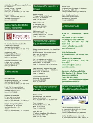 Paladar Comércio E Representação De Produ-
tos Alimentícios                              Andaimes/Escoras/Con-
                                              Andaimes/Escoras/Con-                         Planalto Flores
Al Inajá, 100, Gp 1, Tamboré
Barueri, Sp, 06460-055
                                             tenção                                         R Damásio Pinto, 14, Parada Xv Novembro
                                                                                            São Paulo, Sp, 08247-001
Fone: (11) 4191-4457 Fax: (11) 4191-4457                                                    Fone: (11) 2944-1446 Fax: (11) 2944-1446

Peixaria Popular                             Avelino Locações                               Moura Rosa Serviços Gerais
Av Nova Cantareira, 1686, Tucuruvi           R Thiago,S, 1125, Jd São Roque                 R Afonso Cláudio, 90, Vl Piaui
São Paulo, Sp, 02330-002                     Americana, Sp, 13469-425                       São Paulo, Sp, 05110-020
Fone: (11) 2203-2105                         Fone: (19) 3478-2053                           Fone: (11) 3625-0808

                                             B&D Locadora Ltda
 Alimentação-Ser/Refei-
 Alimentação-Ser/Refei-                      R José Marchi, 550,
                                             Itupeva, Sp, 13295-000                          Ar Condicionado
ções/Copa/Buffet                             Fone: (11) 4496-3463

                                             B&D Locadora Ltda
                                             R Braz Lopes Filho, 110,
                                                                                            Arfoz Ar Condicionado Central
                                             Jacaré (Cabreúva), Sp, 13318-000
                                             Fone: (11) 4529-3603                           Ltda
                                                                                            Av. Paraná. 287/275 – Centro
                                                                                            Foz do Iguaçu. PR, 85852-000
                                             Armas/Muniç/Explosiv/                          Fone: (45) 3572-1063 Fax: (45)
Pic Boom Com De Alimentos E Buffet           Equip.Bélicos/Militares                        35231-9340
R Natal, 890, Vl Bertioga                                                                   e-mail : arfoz@arfoz.com.br
São Paulo, Sp, 03186-030
Fone: (11) 2021-4949 Fax: (11) 2021-4949
                                                                                            www.arfoz.com.br
                                             Blinseg Comércio De Artigos Para Caça E Pes-
                                             ca Ltda
Padaria Nova Leão                            Av Álvaro Ramos, 2422, Quarta Parada           Kfrio Refrigeração
R Tabocas, 253, Vl Madalena                  São Paulo, Sp, 03331-001                       R Festa Chinesa. 160 – Conj. Hab.
São Paulo, Sp, 05445-020                     Fone: (11) 2601-0253
Fone: (11) 3814-0900
                                                                                            JK
                                             Cbc - Cia Brasileira De Cartuchos
                                                                                            São Paulo, SP, 08465-140
Padaria E Confeitaria 141 Ltda               R Humberto De Campos, 3220, Bocaina            Fone: (11) 2153-8181      Fax: (11)
R Itapiji, 141, Vl Libanesa                  Ribeirão Pires, Sp, 09426-900                  2555-7823
São Paulo, Sp, 03193-010                     Fone: (11) 2139-8200 Fax: (11) 2139-8340
Fone: (11) 2965-3711
                                                                                            e-mai: kfrio@kfrio.com.br
                                                                                            www.kfrio.com.br
                                             Casa De Armas E Munições Fleury Ltda
                                             R Oliveira Lima,Cel, 499, An 7 Sl 73, Centro
Ambulâncias                                  Santo André, Sp, 09010-000                     Mancofrio e Refrigeração Ltda
                                             Fone: (11) 4994-6107                           R Dr Malcher, 210 – Cidade Velha
                                                                                            Belem. PA, 66020-250
                                             Comercial Agroprado Ltda
                                                                                            Fone: (91) 3241-0334
Pontual Remoções                             Av Jundiaí, 390, Anhangabaú
                                             Jundiaí, Sp, 13208-051                         e-mail: maconfrio@fornecedores-
Av Sebastião Henriques, 758, Vl Siqueira
São Paulo, Sp, 02723-050                     Fone: (11) 4586-9524                           governamentais.com.br
Fone: (11) 3935-2149 Fax: (11) 3935-2149

Pronto Vida Remoções Médicas                 Arquitetura/Urbanismo/                          Arrendamento/Aliena-
                                                                                             Arrendamento/Aliena-
Av Ataliba Leonel,Gal, 385, Santana
São Paulo, Sp, 02033-000
                                             Paisasgismo                                    ções/Concessões/Imoveis
Fone: (11) 2978-3000

                                             Bambu Amarelo
Protector Life Home Care
                                             Av Deodoro,Mal, 166, Gonzaga
R Pedro Setti, 31, Vl Paiva
                                             Santos, Sp, 11060-400
São Paulo, Sp, 02075-090
                                             Fone: (11) 3289-5606 Fax: (11) 3227-0990
Fone: (11) 2901-9897 Fax: (11) 9198-2211

                                             Ficus Paisagismo
Resgate Remoções Hospitalares
                                             Av Adilia Barbosa Neves, 566,
R Rosmaninho, 34, Jd Lucinda
                                             Arujá, Sp, 07400-000
São Paulo, Sp, 08041-170                                                                    Cia De Concessões Rodoviárias
                                             Fone: (11) 4655-2330
Telefone |                                                                                  Av Chedid Jafet, 222, Bl B An 5, Vl Olímpia
Fone: (11) 2055-6802 Fax: (11) 7203-3455                                                    São Paulo, Sp, 04551-065
                                             Flora Terra Viva
                                             R Terêncio Costa Dias, 400, Jd Bertanha        Fone: (11) 3048-5900 Fax: (11) 3048-5903
                                             Sorocaba, Sp, 18052-200
                                             Fone: (15) 3217-5943                           Eco-Ita - Enob Concessoes Itapevi Ltda.
                                                                                            Av Vargas,Pres, 650, An 4 Sl 44, Jd Nova Ita-
 