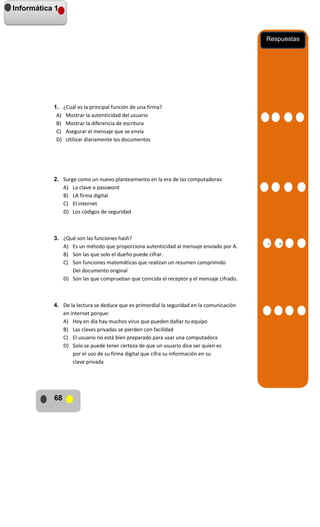 Informática 1

Respuestas

1. ¿Cuál es la principal función de una firma?
A) Mostrar la autenticidad del usuario
B) Mostrar la diferencia de escritura
C) Asegurar el mensaje que se envía
D) Utilizar diariamente los documentos

2. Surge como un nuevo planteamiento en la era de las computadoras:
A) La clave o password
B) LA firma digital
C) El internet
D) Los códigos de seguridad

3. ¿Qué son las funciones hash?
A) Es un método que proporciona autenticidad al mensaje enviado por A.
B) Son las que solo el dueño puede cifrar.
C) Son funciones matemáticas que realizan un resumen comprimido
Del documento original
D) Son las que comprueban que coincida el receptor y el mensaje cifrado.

4. De la lectura se deduce que es primordial la seguridad en la comunicación
en internet porque:
A) Hoy en día hay muchos virus que pueden dañar tu equipo
B) Las claves privadas se pierden con facilidad
C) El usuario no está bien preparado para usar una computadora
D) Solo se puede tener certeza de que un usuario dice ser quien es
por el uso de su firma digital que cifra su información en su
clave privada

68

A
A
A

B

 