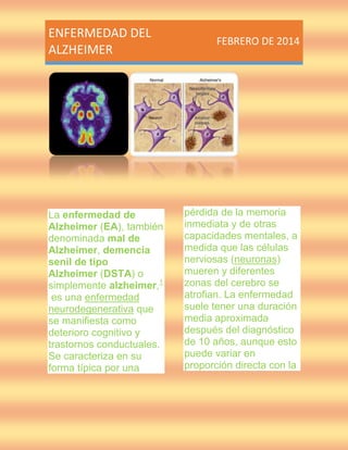 ENFERMEDAD DEL
ALZHEIMER

La enfermedad de
Alzheimer (EA), también
denominada mal de
Alzheimer, demencia
senil de tipo
Alzheimer (DSTA) o
simplemente alzheimer,1
es una enfermedad
neurodegenerativa que
se manifiesta como
deterioro cognitivo y
trastornos conductuales.
Se caracteriza en su
forma típica por una

FEBRERO DE 2014

pérdida de la memoria
inmediata y de otras
capacidades mentales, a
medida que las células
nerviosas (neuronas)
mueren y diferentes
zonas del cerebro se
atrofian. La enfermedad
suele tener una duración
media aproximada
después del diagnóstico
de 10 años, aunque esto
puede variar en
proporción directa con la

 