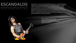 Saul Hudson, mas conocido como slash, fue arrestado en 1999 en los Ángeles, 
California, por una supuesta agresión a su novia que se produjo mientras 
ambos se hospedaban en el La Parc Hotel, en West Hollywood. La policía 
arresto al guitarrista, cuando se encontraba en medio de una sesión de 
grabación en el estudio, después de que su novia presentara una denuncia 
oficial en el departamento policial una semana después haber ocurrido los 
hechos. Tras prestar declaración y pagar una fianza de 50.000 dólares, slash fue 
puesto el libertad el mismo día del arresto. 
sufrió un infarto en 1991 tras una 
sobredosis de heroína, estuvo 6 
segundos sin pulso tirado en un ascensor 
donde lo encontraron. 
 