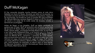 Duff McKagan 
El fue conocido durante mucho tiempo como el más duro 
bebedor en Guns N' Roses. Durante sus años en la escuela, su 
prioridad a la hora de tocar fue la batería y la guitarra. Según él 
ha reconocido, ha tocado en unos 31 grupos de rock,includidos 
Ten Minute Warning, quienes llegaron a sacar un EP. En los 90's, 
se movió a lo largo de la costa oeste de Estados Unidos y 
terminó en Los Angeles. 
Antes de llegar a Los Angeles, Duff ya había cambiado la 
guitarra por el bajo. Duff se encontró con el futuro guitarrista 
de los Guns N' Roses Slash, y formaron con el batería inicial de 
GN'R, Steven Adler, una banda llamada Road Crew, la caul llegó 
a ser más tarde Hollywood Rose, y se fusionó con L.A. Guns en 
Junio del 85, para llegar a convertirse en Guns N' Roses. Duff se 
casó con Mandy Brixx, camarera y cantante de Lame Flames, 
pero se divorciaron en Abril de 1990. Se volvió a casar con Linda 
Johnson en 1993, divorciandose en 1996. En 1993, Duff realizó 
su primer album en solitario, Believe In Me, con el que inició una 
gira. Duff también ha realizado un album with su otra banda, 
los Neurotic Outsiders, también formada por Steve Jones de los 
Sex Pistols, Matt Sorum de G 
 