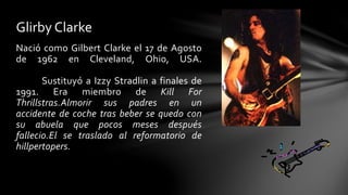 Glirby Clarke 
Nació como Gilbert Clarke el 17 de Agosto 
de 1962 en Cleveland, Ohio, USA. 
Sustituyó a Izzy Stradlin a finales de 
1991. Era miembro de Kill For 
Thrillstras.Almorir sus padres en un 
accidente de coche tras beber se quedo con 
su abuela que pocos meses después 
fallecio.El se traslado al reformatorio de 
hillpertopers. 
 
