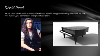 Dissid Reed 
Nacido como Darren Reed. Se incorporó a la banda a finales de 1990 durante la grabación de los "Use 
Your Illusion", y ha permanecido en el grupo hasta ahora 
 