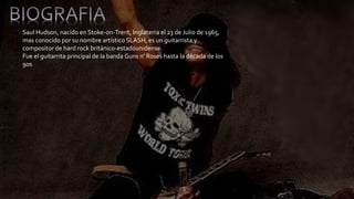 Saul Hudson, nacido en Stoke-on-Trent, Inglaterra el 23 de Julio de 1965, 
mas conocido por su nombre artístico SLASH, es un guitarrista y 
compositor de hard rock británico-estadounidense. 
Fue el guitarrita principal de la banda Guns n’ Roses hasta la década de los 
90s 
 