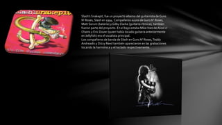 Slash's Snakepit, fue un proyecto alterno del guitarrista de Guns 
N' Roses, Slash en 1994. Compañeros suyos de Guns N' Roses, 
Matt Sorum (batería) y Gilby Clarke (guitarra rítmica), también 
fueron parte del proyecto. En el bajo estaba Mike Inez de Alice in 
Chains y Eric Dover (quien había tocado guitarra anteriormente 
en Jellyfish) era el vocalista principal. 
Los compañeros de banda de Slash en Guns N' Roses, Teddy 
Andreadis y Dizzy Reed también aparecieron en las grabaciones 
tocando la harmónica y el teclado respectivamente. 
 