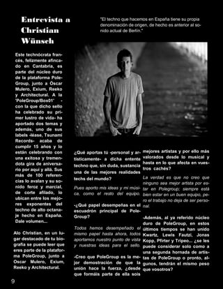 Entrevista a
Christian
Wünsch
"El techno que hacemos en España tiene su propia
denominación de origen, de hecho es anterior al so-
nido actual de Berlín."
Este technócrata fran-
cés, felizmente afinca-
do en Cantabria, es
parte del núcleo duro
de la plataforma Pole-
Group, junto a Óscar
Mulero, Exium, Reeko
y Architectural. A la
'PoleGroup/Box01' -
con la que dicho sello
ha celebrado su pri-
mer lustro de vida- ha
aportado dos temas y
además, uno de sus
labels -léase, Tsunami
Records- acaba de
cumplir 15 años y lo
están celebrando con
una exitosa y tremen-
dota gira de aniversa-
rio por aquí y allá. Sus
más de 100 referen-
cias lo avalan y su so-
nido feroz y marcial,
de corte afilado, lo
ubican entre los mejo-
res exponentes del
techno de alto octana-
je hecho en España.
Dale volumen...
Alo Christian, en un lu-
gar destacado de tu bio-
grafía se puede leer que
eres parte de la platafor-
ma PoleGroup, junto a
Oscar Mulero, Exium,
Reeko y Architectural.
¿Qué aportas tú -personal y ar-
tísticamente- a dicha entente
techno que, sin duda, sustancia
una de las mejores realidades
techs del mundo?
Pues aporto mis ideas y mi músi-
ca, como el resto del equipo.
-¿Qué papel desempeñas en el
escuadrón principal de Pole-
Group?
Todos hemos desempeñado el
mismo papel hasta ahora, todos
aportamos nuestro punto de vista
y nuestras ideas para el sello.
-Creo que PoleGroup es la me-
jor demostración de que la
unión hace la fuerza, ¿desde
que formáis parte de ella sois
mejores artistas y por ello más
valorados desde lo musical y
hasta en lo que afecta en vues-
tros cachés?
La verdad es que no creo que
ninguno sea mejor artista por es-
tar en Polegroup; siempre está
bien estar en un buen equipo, pe-
ro el trabajo no deja de ser perso-
nal.
-Además, al ya referido núcleo
duro de PoleGroup, en estos
últimos tiempos se han unido
Kwartz, Lewis Fautzi, Jonas
Kopp, Pfirter y Tripeo... ¿se les
puede considerar solo como a
una segunda hornada de artis-
tas de PoleGroup o pronto, al-
gunos, tendrán el mismo peso
que vosotros?
9
 